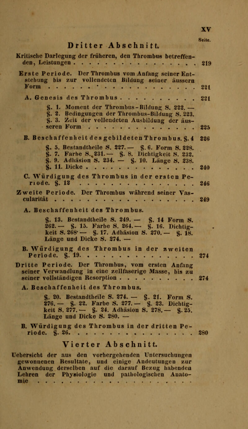 Dritter Abschnitt. Seite. Kritische Darlegung der früheren, den Thrombus betreffen- den, Leistungen 819 Erste Periode. Der Thrombus vom Anfang seiner Ent- stehung bis zur vollendeten Bildung seiner äussern Form * 281 A.Genesis des Thrombus 221 §. 1. Moment der Thrombus-Bildung S. 222.— §. 2. Bedingungen der Thrombus-Bildung S. 223. g. 3. Zeit der vollendeten Ausbildung der äus- seren Form 225 B. Beschaffenheit desgebildetenThrombus. g.4 226 §. 5. Bestandtheile S. 227.— §.6. Form S. 228. §. 7. Farbe S.^231.— §. 8. Dichtigkeit S. 232. §. 9. Adhäsion S. 234. — g. 10. Länge «. 838. S. 11. Dicke 240 C. Würdigung des Thrombus in der ersten Pe- riode. S. 13 246 Zweite Periode. Der Thrombus während seiner Vas- cularität 249 A. Beschaffenheit des Thrombus. §. 13. Bestandtheile S. 249. — §. 14 Form S. 202.— §. 15. Farbe S. 264.— §. 16. Dichtig- keit S. 268- — §. 17. Adhäsion S. 270. — §. 18. Länge und Dicke S. 274. — B. Würdigung des Thrombus in der zweiten Periode. §.19 274 Dritte Periode. Der Thrombus, vom ersten Anfang seiner Verwandlung in eine zellfaserige Masse, bis zu seiner vollständigen Resorption 874 A. Beschaffenheit des Thrombus. S. 20. Bestandthdle S. 274. — §. 21. Form S. 276. — §. 22. Farbe S. 277. — §. 23. Dichtig- keit S. 277.— §. 24. Adhäsion S. 278.— g. 25. Länge und Dicke S. 280. — B. Würdigung des Thrombus in der dritten Pe- riode, g. 26 280 Vierter Abschnitt. Uebersicht der aus den vorhergehenden Untersuchungen gewonnenen Resultate, und einige Andeutungen zur Anwendung derselben auf die darauf Bezug habenden Lehren der Physiologie und pathologischen Anato- mie