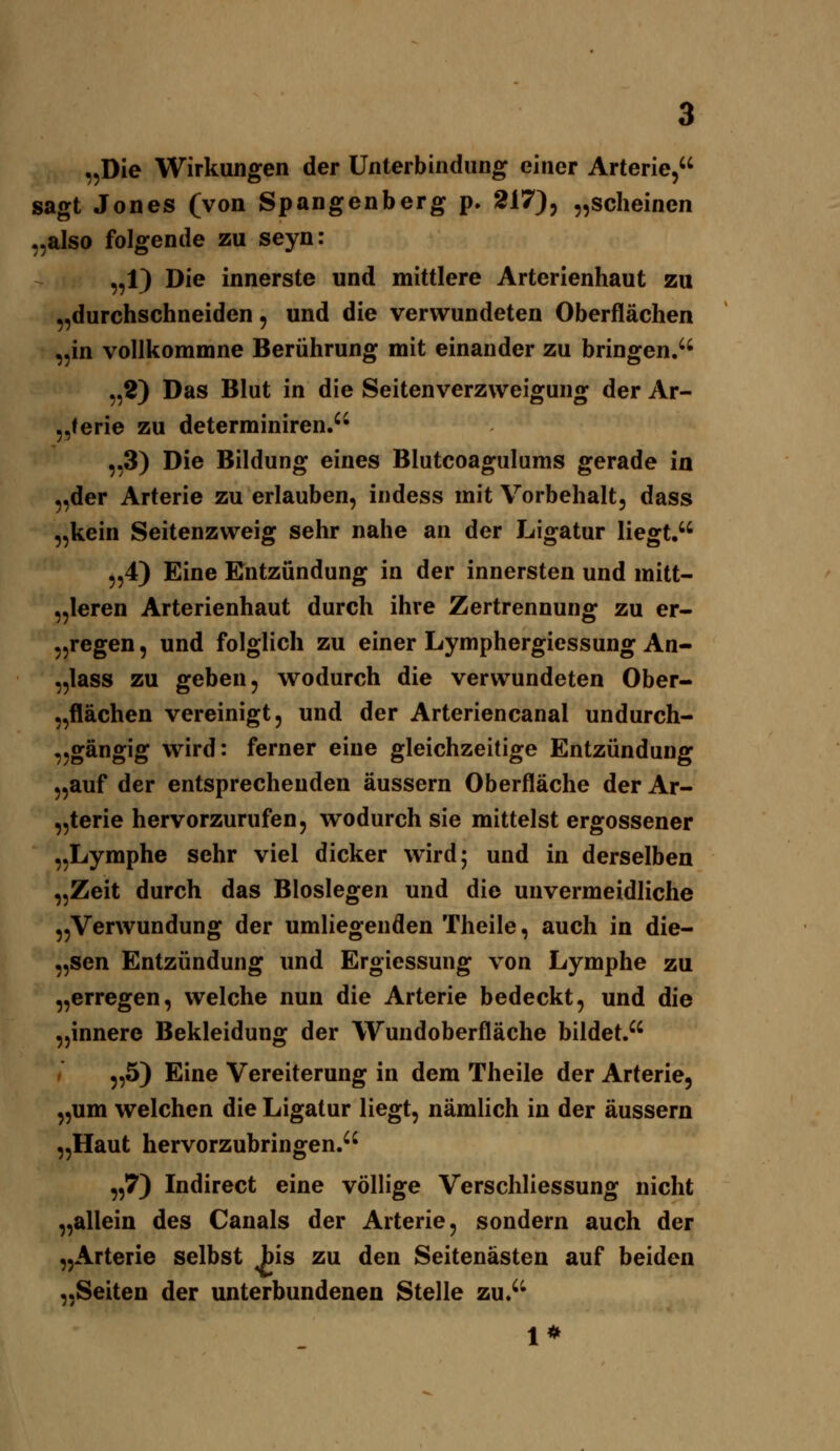 „Die Wirkungen der Unterbindung einer Arterie, sagt Jones (von Spangenberg p. 217), „scheinen „also folgende zu seyn: „1) Die innerste und mittlere Arterienhaut zu „durchschneiden, und die verwundeten Oberflächen „in vollkommne Berührung mit einander zu bringen.'' „2) Das Blut in die Seitenverzvveigung der Ar- „terie zu determiniren. „3) Die Bildung eines Blutcoagulums gerade in „der Arterie zu erlauben, indess mit Vorbehalt, dass „kein Seitenzweig sehr nahe an der Ligatur liegt, „4) Eine Entzündung in der innersten und mitt- „leren Arterienhaut durch ihre Zertrennung zu er- „regen, und folglich zu einer Lymphergiessung An- „lass zu geben, wodurch die verwundeten Ober- „flächen vereinigt, und der Arteriencanal undurch- „gängig wird: ferner eine gleichzeitige Entzündung „auf der entsprechenden äussern Oberfläche der Ar- „terie hervorzurufen, wodurch sie mittelst ergossener „Lymphe sehr viel dicker wird; und in derselben „Zeit durch das Bioslegen und die unvermeidliche „Verwundung der umliegenden Theile, auch in die- „sen Entzündung und Ergiessung von Lymphe zu „erregen, welche nun die Arterie bedeckt, und die „innere Bekleidung der Wundoberfläche bildet. „5) Eine Vereiterung in dem Theile der Arterie, „um welchen die Ligatur liegt, nämlich in der äussern „Haut hervorzubringen. „7) Indirect eine völlige Verschliessung nicht „allein des Canals der Arterie, sondern auch der „Arterie selbst bis zu den Seitenästen auf beiden „Seiten der unterbundenen Stelle zu. 1*