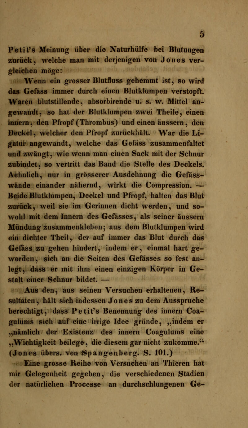 Petit's Meinung über die Naturhülfe bei Blutungen zurück, welche man mit derjenigen von Jones ver- gleichen möge: Wenn ein grosser Blutfluss gehemmt ist, so wird das Gefäss immer durch einen Blutklumpen verstopft. Waren blutstillende, absorbirende u. s. w. Mittel an- gewandt, so hat der Blutklumpen zwei Theile, einen ifioern, den Pfropf (Thrombus) und einen äussern, den Deckel, welcher den Pfropf zurückhält. War die Li- gatur angewandt, welche das Gefäss zusammenfaltet und zwängt, wie wenn man einen Sack mit der Schnur zubindet, so vertritt das Band die Stelle des Deckels. Aehnlich, nur in grösserer Ausdehnung die Gefäss- wände einander nähernd, wirkt die Compression. — Beide Blutklumpen, Deckel und Pfropf, halten das Blut zurück, weil sie im Gerinnen dicht Averden, und so- wohl mit dem Innern des Gefässes, als seiner äussern Mündung zusammenkleben; aus dem Blutklumpen wird ein dichter Theil, der auf immer das Blut durch das Gefäss zu gehen hindert, indem er, einmal hart ge- worden, sich an die Seiten des Gefösses so fest an- legt, dass er mit ihm einen einzigen Körper in Ge- stalt einer Schnur bildet. — Aus den, aus seinen Versuchen erhaltenen, Re- sultaten, hält sich indessen Jones zu dem Ausspruche berechtigt, dass Petit's Benennung des innern Coa- gulums sich auf eine irrige Idee gründe, „indem er „nämlich der Existenz des innern Coagulums eine „Wichtigkeit beilege, die diesem gar nicht zukomme. (Jones übers, von ^pangenberg. S. 101.) Eine grosse Reihe von Versuchen an Thieren hat mir Gelegenheit gegeben, die verschiedenen Stadien der natürlichen Processe an durchschluns:enen Ge-