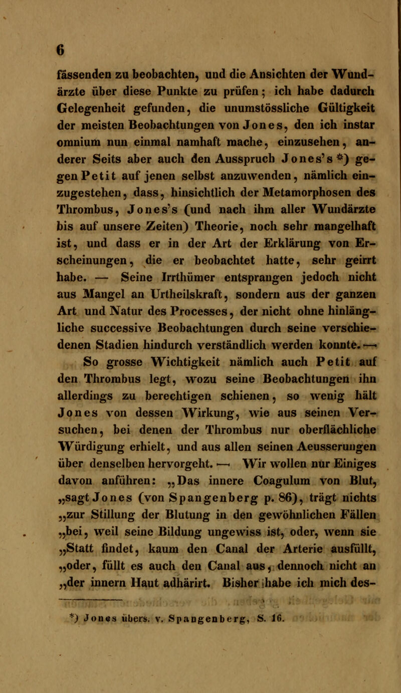 fassenden zu beobachten, und die Ansichten der Wund- ärzte über diese Punkte zu prüfen; ich habe dadurch Gelegenheit gefunden, die unumstössliche Gültigkeit der meisten Beobachtungen von Jones, den ich instar omnium nun einmal namhaft mache, einzusehen, an- derer Seits aber auch den Ausspruch Jones's*) ge- gen Petit auf jenen selbst anzuwenden, nämlich ein- zugestehen , dass, hinsichtlich der Metamorphosen des Thrombus, Jones's (und nach ihm aller Wundärzte bis auf unsere Zeiten) Theorie, noch sehr mangelhaft ist, und dass er in der Art der Erklärung von Er- scheinungen, die er beobachtet hatte, sehr geirrt habe. — Seine Irrthümer entsprangen jedoch nicht aus Mangel an Urtheilskraft, sondern aus der ganzen Art und Natur des Processes, der nicht ohne hinläng- liche successive Beobachtungen durch seine verschie- denen Stadien hindurch verständlich werden konnte. —• So grosse Wichtigkeit nämlich auch Petit auf den Thrombus legt, wozu seine Beobachtungen ihn allerdings zu berechtigen schienen, so wenig hält Jones von dessen Wirkung, wie aus seinen Ver- suchen, bei denen der Thrombus nur oberflächhche Würdigung erhielt, und aus allen seinen Aeusserungen über denselben hervorgeht. •—< Wir wollen nur Einiges davon anführen: „Das innere Coagulum von Blut, „sagt Jones (von Spangenberg p. 86), trägt nichts „zur Stillung der Blutung in den gewöhnlichen Fällen „bei, weil seine Bildung ungewiss ist, oder, wenn sie „Statt findet, kaum den Canal der Arterie ausfüllt, „oder, füllt es auch den Canal aus, dennoch nicht an „der innern Haut adhärirt. Bisher >habe ich mich des- *) Jon«s über», v. SpaDgenberg, JS. 16.