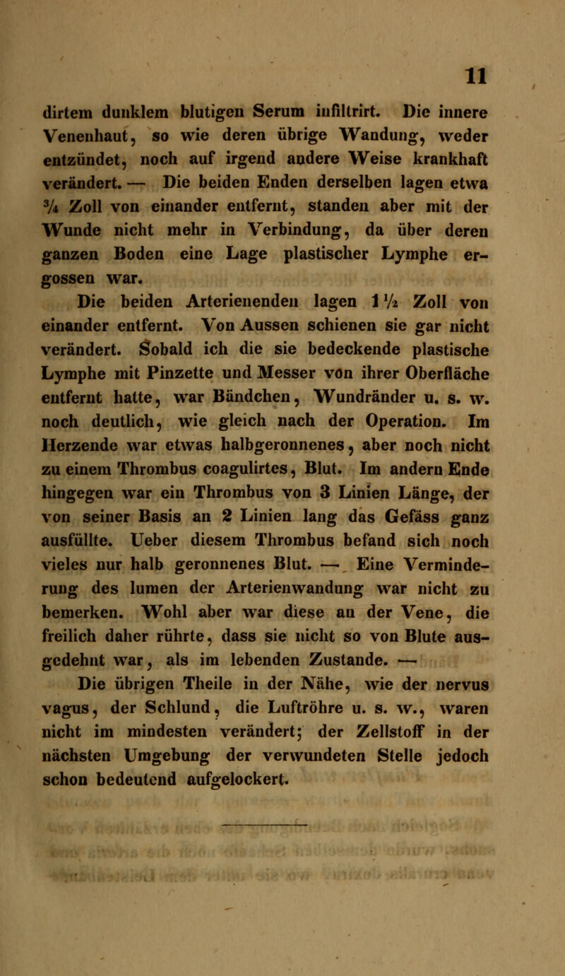 dirtem dunklem blutigen Serum iufiltrirt. Die innere Venenhaut, so wie deren übrige Wandung, weder entzündet, noch auf irgend andere Weise krankhaft verändert. — Die beiden Enden derselben lagen etwa V4 Zoll von einander entfernt, standen aber mit der Wunde nicht mehr in Verbindung, da über deren ganzen Boden eine Lage plastischer Lymphe er- gossen war. Die beiden Arterienenden lagen 1V2 Zoll von einander entfernt. Von Aussen schienen sie gar nicht verändert. Sobald ich die sie bedeckende plastische Lymphe mit Pinzette und Messer von ihrer Oberfläche entfernt hatte, war Bändchen, Wundränder u. s. w. noch deutlich, wie gleich nach der Operation. Im Herzende war etwas halbgeronnenes, aber noch nicht zu einem Thrombus coagulirtes, Blut. Im andern Ende hingegen war ein Thrombus von 3 Linien Länge, der von seiner Basis an 2 Linien lang das Gefäss ganz ausfüllte, lieber diesem Thrombus befand sich noch vieles nur halb geronnenes Blut. — Eine Verminde- rung des lumen der Arterienwandung war nicht zu bemerken. Wohl aber war diese an der Vene, die freilich daher rührte, dass sie nicht so von Blute aus- gedehnt war, als im lebenden Zustande. <— Die übrigen Theile in der Nähe, wie der nervus vagus, der Schlund, die Luftröhre u. s. w., waren nicht im mindesten verändert; der Zellstoff in der nächsten Umgebung der verwundeten Stelle jedoch schon bedeutend auf^relockert.