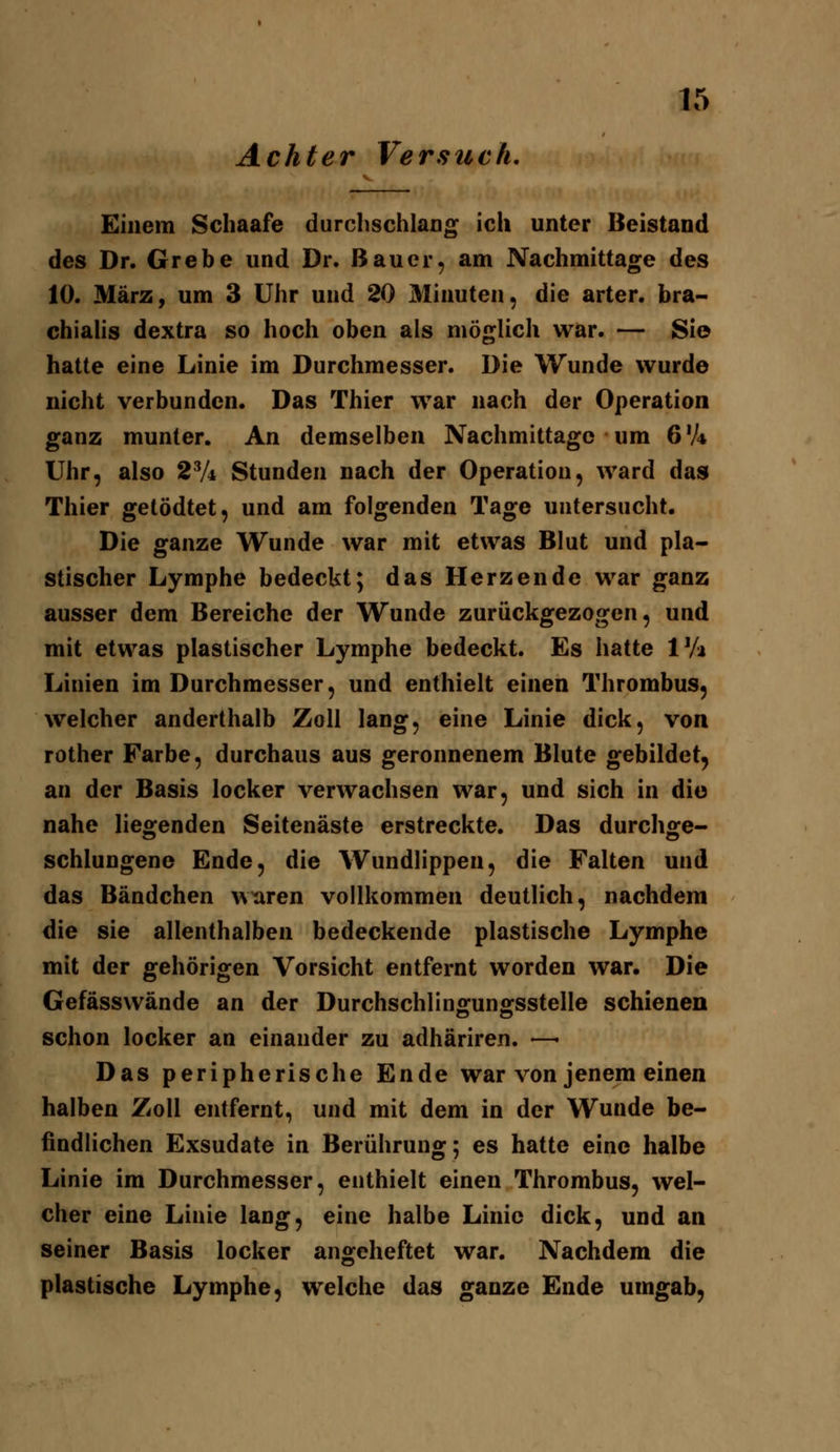 Achter Versuch, Einem Schaafe durclischlang ich unter Beistand des Dr. Grebe und Dr. Bauer, am Nachmittage des 10. März, um 3 Uhr und 20 Minuten, die arter. bra- chialis dextra so hoch oben als möglich war. — Sie hatte eine Linie im Durchmesser. Die Wunde wurde nicht verbunden. Das Thier war nach der Operation ganz munter. An demselben Nachmittage um 6 V* Uhr, also 2Vi Stunden nach der Operation, ward das Thier getödtet, und am folgenden Tage untersucht. Die ganze Wunde war mit etwas Blut und pla- stischer Lymphe bedeckt; das Herzende war ganz ausser dem Bereiche der Wunde zurückgezogen, und mit etwas plastischer Lymphe bedeckt. Es hatte IVa Linien im Durchmesser, und enthielt einen Thrombus, welcher anderthalb Zoll lang, eine Linie dick, von rother Farbe, durchaus aus geronnenem Blute gebildet, an der Basis locker verwachsen war, und sich in die nahe liegenden Seitenäste erstreckte. Das durchge- schlungene Ende, die Wundlippen, die Falten und das Bändchen wxiren vollkommen deutlich, nachdem die sie allenthalben bedeckende plastische Lymphe mit der gehörigen Vorsicht entfernt worden war. Die Gefässwände an der Durchschlinffunffsstelle schienen schon locker an einander zu adhäriren. —• Das peripherische Ende war von jenem einen halben Zoll entfernt, und mit dem in der Wunde be- findlichen Exsudate in Berührung; es hatte eine halbe Linie im Durchmesser, enthielt einen Thrombus, wel- cher eine Linie lang, eine halbe Linie dick, und an seiner Basis locker angeheftet war. Nachdem die plastische Lymphe, welche das ganze Ende umgab,