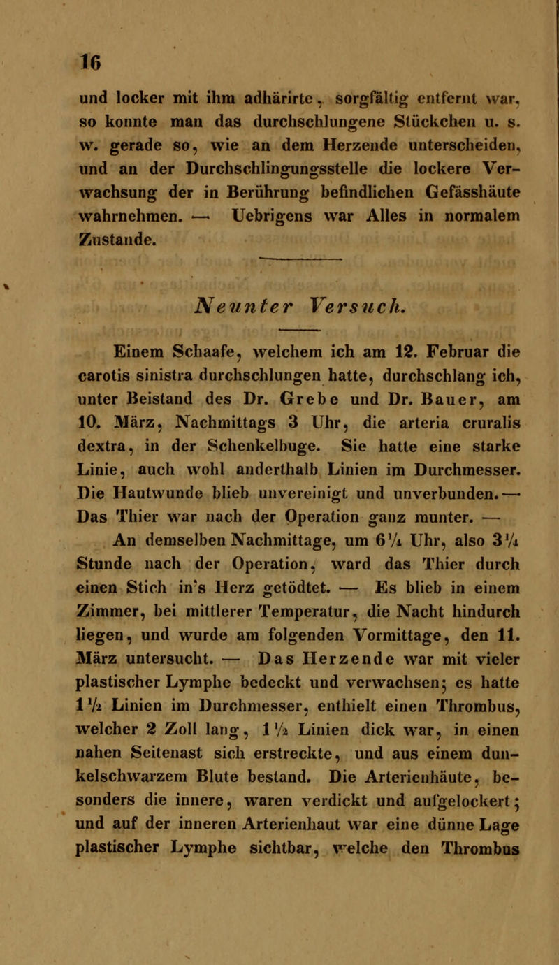 und locker mit ihm adhärirte, sorgfältig entfernt war, so konnte man das durchschlungene Stückchen u. s. w. gerade so, wie an dem Herzende unterscheiden, und an der Durchschlingungsstelle die lockere Ver- wachsung der in Berührung beßndlichen Gefässhäute wahrnehmen. — Uebrigens war Alles in normalem Zustande. Neunter Versuch, Einem Schaafe, welchem ich am 12. Februar die carotis sinistra durchschlungen hatte, durchschlang ich, unter Beistand des Dr. Grebe und Dr. Bauer, am 10. März, Nachmittags 3 Uhr, die arteria cruralis dextra, in der Schenkelbuge. Sie hatte eine starke Linie, auch wohl anderthalb Linien im Durchmesser. Die Hautwunde blieb unv^ercinigt und unverbunden.—• Das Thier war nach der Operation ganz munter. — An demselben Nachmittage, um 6 Vi Uhr, also 3'A Stunde nach der Operation, ward das Thier durch einen Stich in*s Herz oretödtet. ■— Es blieb in einem Zimmer, bei mittlerer Temperatur, die Nacht hindurch liegen, und wurde am folgenden Vormittage, den 11. März untersucht. — Das Herzende war mit vieler plastischer Lymphe bedeckt und verwachsen 5 es hatte IVi Linien im Durchmesser, enthielt einen Thrombus, welcher 2 Zoll lang, 1 Va Linien dick war, in einen nahen Seitenast sich erstreckte, und aus einem dun- kelschwarzem Blute bestand. Die Arlerienhäute, be- sonders die innere, waren verdickt und aufgelockert; und auf der inneren Arterienhaut war eine dünne Lage plastischer Lymphe sichtbar, welche den Thrombus