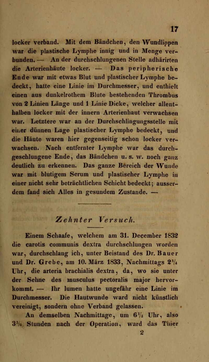 locker verband. Mit dem Bändchen, den Wundlippen war die plastische Lymphe innig und in Menge ver- bunden. — An der durchschlungenen Stelle adhärirten die Arterienhäute locker. — Das peripherische Ende war mit etwas Blut und plastischer Lymphe be- deckt, hatte eine Linie im Durchmesser, und enthielt einen aus dunkelrothem Blute bestehenden Thrombus von 2 Linien Länge und 1 Linie Dicke, welcher allent- halben locker mit der Innern Arterienhaut verwachsen war. Letztere war an der Durchschlinguugsstelle mit eiuer dünnen Lage plastischer Lymphe bedeckt, und die Häute waren hier gegenseitig schon locker ver- wachsen. Nach entfernter Lymphe war das durch- geschluugene Ende, das Bändchen u. s. w. noch gajiz deutlich zu erkennen. Das ganze Bereich der Wunde war mit blutigem Serum und plastischer Lymphe in einer nicht sehr beträchtlichen Schicht bedeckt; ausser- dem fand sich Alles in «fesundem Zustande. — Zehnter Versuch, Einem Schaafe, welchem am 31. December 1S32 die carotis communis dextra durchschlungen worden war, durchschlang ich, unter Beistand des Dr. Bauer und Dr. Grebe, am 10. März 1833, Nachmittags ^Vi Uhr, die arteria brachialis dextra, da, wo sie unter der Sehne des musculus pectoralis major hervor- kommt. — Ihr lumen hatte ungefähr eine Linie im Durchmesser. Die Hautwunde ward nicht künstlich vereinigt, sondern ohne Verband gelassen. An demselben Nachmittage, um 6Vi Uhr, also 3^4, Stunden nach der Operation, ward das Tiiier 2