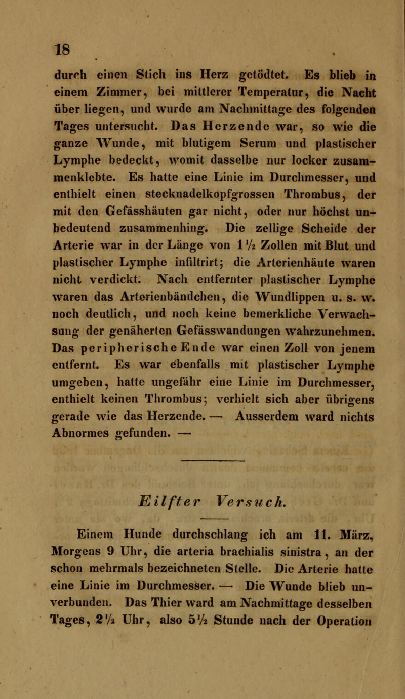 durch einen Stich ins Herz gctödtet. Es blieb in einem Zimmer, bei mittlerer Temperatur, die Nacht über liegen, und wurde am Nachmittage des folgenden Tages untersucht. Das Herzende war, so wie die ganze Wunde, mit blutigem Serum und plastischer Lymphe bedeckt, womit dasselbe nur locker zusam- menklebte. Es hatte eine Linie im Durchmesser, und enthielt einen stecknadelkopfgrossen Thrombus, der mit den Gefässhäuten gar nicht, oder nur höchst un- bedeutend zusammenhing. Die zellige Scheide der Arterie war in der Länge von 1V2 Zollen mit Blut und plastischer Lymphe infiltrirt; die Arterienhäute waren nicht verdickt. Nach entfernter plastischer Lymphe waren das Arterienbändchen, die Wundlippen u. s. w. noch deutlich, und noch keine bemerkliche Verwach- sung der genäherten Gefässwandungen wahrzunehmen. Das peripherische Ende war einen Zoll von jenem entfernt. Es war ebenfalls mit plastischer Lymphe umgeben, hatte ungefähr eine Linie im Durchmesser, enthielt keinen Thrombus; verhielt sich aber übrigens gerade wie das Herzende. — Ausserdem ward nichts Abnormes gefunden. — E i Ift e r Ve rsnc 1u Einem Hunde durchschlang ich am IL März, Morgens 9 Uhr, die arteria brachialis sinistra, an der schon mehrmals bezeichneten Stelle. Die Arterie hatte eine Linie im Durchmesser. — Die Wunde blieb un- verbuuden. Das Thier ward am Nachmittage desselben Tages, 2'/2 Uhr, also öVa Stunde nach der Operation