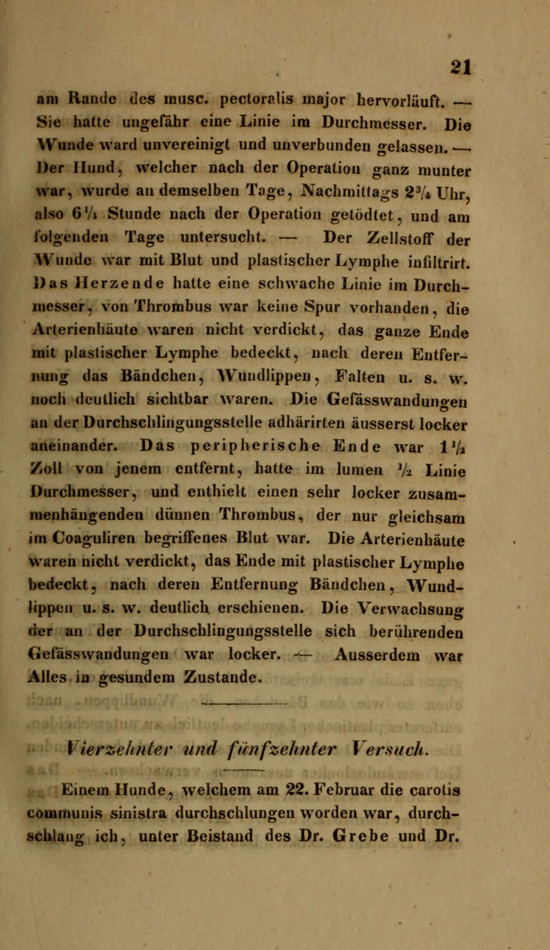 am Rande des musc. pectoralis major hervorläuft. • Sie hatte ungefähr eine Linie im Durchmesser. Die Wunde ward unvereinigt und unverbundeu gelassen. • Der Hund, welcher nach der Operation ganz munter war, wurde an demselben Tage, Nachmittags 2^U Uhr also 6'A Stunde nach der Operation getödtet, und am folgenden Tage untersucht. — Der Zellstoff der Wunde war mit Blut und plastischer Lymphe infiltrirt. ])as Herzende hatte eine schwache Linie im Durch- messer, von Thrombus war keine Spur vorhanden, die Arterienhäuto waren nicht verdickt, das ganze Ende mit plastischer Lymphe bedeckt, nach deren Entfer- nung das Bändchen, Wundlippeu, Falten u. s. w. noch deutlich sichtbar waren. Die Gefässwanduno-en o an der Durchschlingungsstclle adhärirten äusserst locker aneinander. Das peripherische Ende war IV2 Zoll von jenem entfernt, hatte im lumen Vt Linie Durchmesser, und enthielt einen sehr locker zusam- menhängenden dünnen Thrombus, der nur gleichsam im Coaguliren begriffenes Blut war. Die Arterienhäute waren nicht verdickt, das Ende mit plastischer Lymphe bedeckt, nach deren Entfernung Bändchen, Wund- lippen u. s. w. deutlich erschienen. Die Verwachsung der an der Durchschlingungsstelle sich berührenden Gefässwandungen war locker. — Ausserdem war Alles in gesundem Zustande. Vierzehnter und ftcnfzehnter Versuch, Einem Hunde, welchem am 22. Februar die carotis communis sinistra durchschlungen worden war, durch- schlang ich, unter Beistand des Dr. Grebe und Dr.