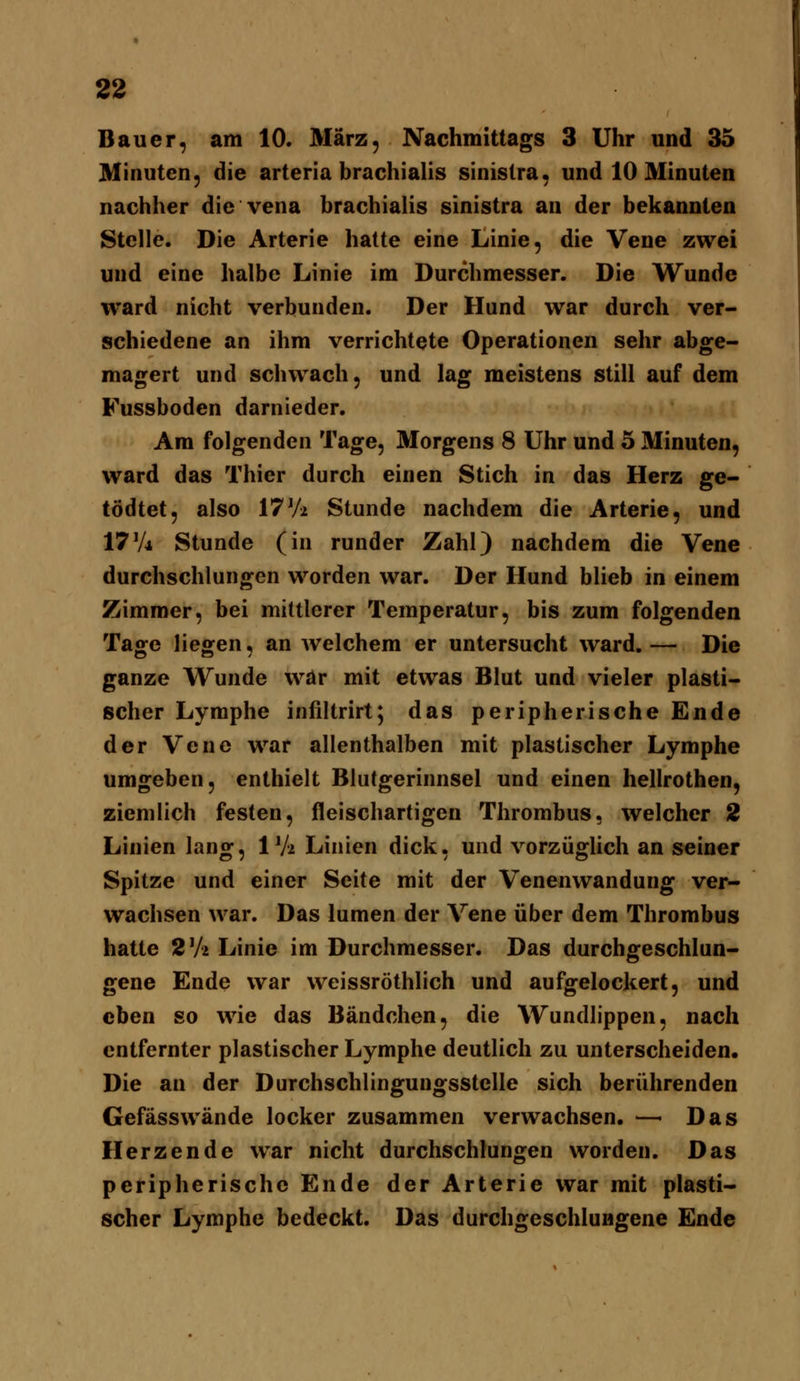 Bauer, am 10. März, Nachmittags 3 Uhr und 35 Minuten, die arteria brachialis sinistra, und 10 Minuten nachher die vena brachialis sinistra an der bekannten Stelle. Die Arterie hatte eine Linie, die Vene zwei und eine halbe Linie im Durchmesser. Die Wunde ward nicht verbunden. Der Hund war durch ver- schiedene an ihm verrichtete Operationen sehr abge- magert und schwach, und lag meistens still auf dem Fussboden darnieder. Am folgenden Tage, Morgens 8 Uhr und 5 Minuten, ward das Thier durch einen Stich in das Herz ge- tödtet, also 17Vi Stunde nachdem die Arterie, und 17V4 Stunde (in runder Zahl) nachdem die Vene durchschlungen worden war. Der Hund blieb in einem Zimmer, bei mittlerer Temperatur, bis zum folgenden Tage liegen, an welchem er untersucht ward.— Die ganze Wunde war mit etwas Blut und vieler plasti- scher Lymphe infiltrirt; das peripherische Ende der Vene war allenthalben mit plastischer Lymphe umgeben, enthielt Blutgerinnsel und einen hellrothen, ziemlich festen, fleischartigen Thrombus, welcher 2 Linien lang, 1 Va Linien dick, und vorzüglich an seiner Spitze und einer Seite mit der Venenwandung ver- wachsen war. Das lumen der Vene über dem Thrombus hatte S'A Linie im Durchmesser. Das durchgeschlun- gene Ende war weissröthlich und aufgelockert, und eben so wie das Bändchen, die Wundlippen, nach entfernter plastischer Lymphe deutlich zu unterscheiden. Die an der Durchschlingungsstelle sich berührenden Gefässwände locker zusammen verwachsen. — Das Herzende war nicht durchschlungen worden. Das peripherische Ende der Arterie war mit plasti- scher Lymphe bedeckt. Das durchgeschlungene Ende