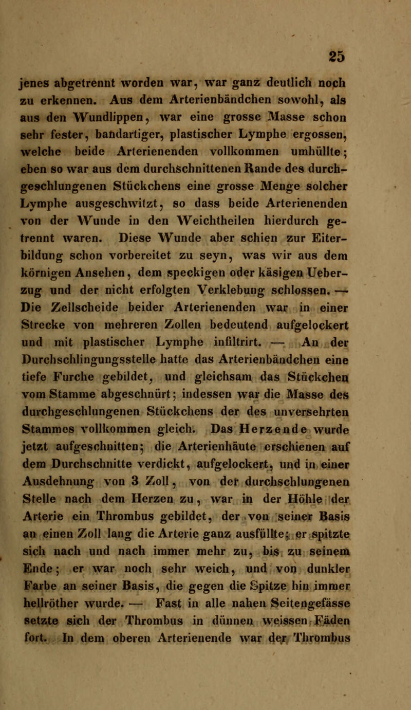 jenes abgetrennt worden war, war ganz deutlich noch zu erkennen. Aus dem Arterienbändchen sowohl, als aus den Wundlippen, war eine grosse Masse schon sehr fester, bandartiger, plastischer Lymphe ergossen, welche beide Arterienenden vollkommen umhüllte; eben so war aus dem durchschnittenen Rande des durch- geschlungenen Stückchens eine grosse Menge solcher Lymphe ausgeschwitzt, so dass beide Arterienenden von der Wunde in den Weichtheilen hierdurch ge- trennt waren. Diese Wunde aber schien zur Eiter- bildung schon vorbereitet zu seyn, was wir aus dem körnigen Ansehen, dem speckigen oder käsigen Ueber- zug und der nicht erfolgten Verklebung schlössen. — Die Zellscheide beider Arterienenden war in einer Strecke von mehreren Zollen bedeutend aufgelockert und mit plastischer Lymphe infiltrirt. — An der Durchschlingungsstelle hatte das Arterienbändchen eine tiefe Furche gebildet^ und gleichsam das Stückchea vom Stamme abgeschnürt; indessen war die Masse des durchgeschlungenen Stückchens der des unversehrten Stammes vollkommen gleich. Das Herzende wurde jetzt aufgeschnitten 5 die Arterienhäute erschienen auf dem Durchschnitte verdickt, aufgelockert, und in einer Ausdehnung von 3 Zoll, von der durchschlungenen Stelle nach dem Herzen zu, war in der Höhle der Arterie ein Thrombus gebildet, der von seiner Basis an einen Zoll lang die Arterie ganz ausfüllte; er spitzte sich nach und nach immer mehr zu, bis zu seinem Ende; er war noch sehr weich, und von dunkler Farbe an seiner Basis, die gegen die Spitze hin immer hellröther wurde. — Fast in alle nahen Seitengefässe setzte sich der Thrombus in dünnen weissen Fä.den fort. In dem oberen Arterienende war <}€^; Thrombus
