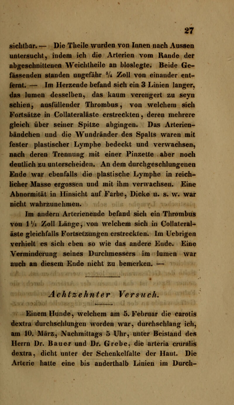 sichtbar. — Die Theile wurden von Innen nach Aussen untersucht, indem ich die Arterien vom Rande der abgeschnittenen Weichtheile an bioslegte. Beide Ge- fässenden standen ungefähr V4 Zoll von einander ent- fernt. — Im Herzende befand sich ein 3 Linien langer, das lunien desselben, das kaum verengert zu seyn schien, ausfüllender Thrombus, von welchem sich Fortsätze in Collateraläste erstreckten, deren mehrere gleich über seiner Spitze abgingen. Das Arterien- bändchen und die Wundränder des Spalts waren mit fester plastischer Lymphe bedeckt und verwachsen, nach deren Trennung mit einer Pinzette . aber noch deutlich zu unterscheiden. An dem durchgeschlungenen Ende war ebenfalls die plastische Lymphe in reich- licher Masse ergossen und mit ihm verwachsen. Eine Abnormität in Hinsicht auf Farbe, Dicke u. s. w. war nicht wahrzunehmen. Im andern Arterieneude befand sich ein Thrombus von 1 Vi Zoll Länge, von welchem sich in Collateral- äste gleichfalls Fortsetzungen erstreckten. Im Uebrigen verhielt es sich eben so wie das andere Ende. Eine Verminderung seines Durchmessers im lumen war auch an diesem Ende nicht zu bemerken. — Achtzehjiter Versuch, Einem Hunde, welchem am 5. Februar die carotis dextra durchschlungen worden war, durchschlang ich, am 10. März, Nachmittags 5 Uhr, unter Beistand des Herrn Dr. Bauer und Dr. Grebe, die arteria cruralis dextra, dicht unter der Schenkelfalte der Haut. Die Arterie hatte eine bis anderthalb Linien im Durch-