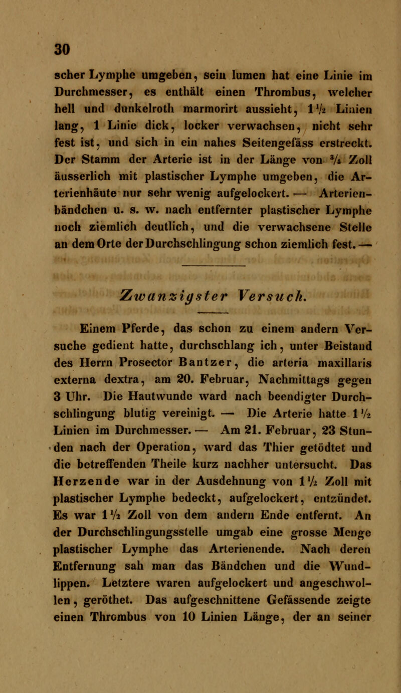 scher Lymphe umgeben, sein lumen hat eine Linie im Durchmesser, es enthält einen Thrombus, welcher hell und dunkelroth marmorirt aussieht, IVi Linien lang, 1 Linie dick, locker verwachsen, nicht sehr fest ist, und sich in ein nahes Seitengefäss erstreckt. Der Stamm der Arterie ist in der Länge von V4 Zoll äusserlich mit plastischer Lymphe umgeben, die Ar- terienhäute nur sehr wenig aufgelockert.— Arterien- bändchen u. s. w. nach entfernter plastischer Lymphe noch ziemlich deutlich, und die verwachsene Stelle an dem Orte derDurchschlino^uno: schon ziemlich fest.— Zwanzigster Versuch. Einem Pferde, das schon zu einem andern Ver- suche gedient hatte, durchschlang ich, unter Beistand des Herrn Prosector Bantzer, die arteria maxillaris externa dextra, am 20. Februar, Nachmittags gegen 3 Uhr. Die Hautwunde ward nach beendigter Durch- schlingung blutig vereinigt. — Die Arterie hatte W-i Linien im Durchmesser. — Am 21. Februar, 23 Stun- den nach der Operation, ward das Thier getödtet und die betreffenden Theile kurz nachher untersucht. Das Herzende war in der Ausdehnung von Vh Zoll mit plastischer Lymphe bedeckt, aufgelockert, entzündet. Es war IV2 Zoll von dem andern Ende entfernt. An der Durchschlingungsstclle umgab eine grosse Menge plastischer Lymphe das Arterienende. Nach deren Entfernung sah man das Bändchen und die Wund- lippen. Letztere waren aufgelockert und angeschwol- len , geröthet. Das aufgeschnittene Gefässende zeigte einen Thrombus von 10 Linien Länge, der an seiner