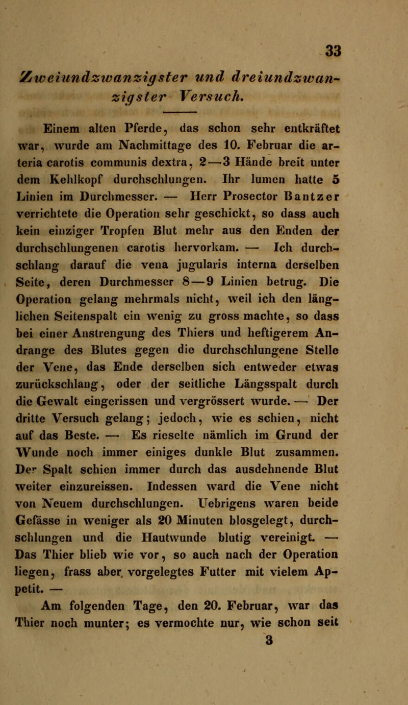 Ztiveiundzwanzigster und dreiundzwan zigster Versuch, Einem alten Pferde, das schon sehr entkräftet war, wurde am Nachmittage des 10. Februar die ar- teria carotis communis dextra, 2—-3 Hände breit unter dem Kehlkopf durchschlungen. Ihr lumcn hatte 5 Linien im Durchmesser. — Herr Prosector Bantzer verrichtete die Operation sehr geschickt, so dass auch kein einziger Tropfen Blut mehr aus den Enden der durchschlungenen carotis hervorkam. — Ich durch- schlang darauf die vena jugularis interna derselben Seite, deren Durchmesser 8 — 9 Linien betrug. Die Operation gelang mehrmals nicht, weil ich den läng- lichen Seitenspalt ein wenig zu gross machte, so dass bei einer Anstrengung des Thiers und heftigerem An- dränge des Blutes gegen die durchschlungene Stelle der Vene, das Ende derselben sich entweder etwas zurückschlaug, oder der seitliche Längsspalt durch die Gewalt eingerissen und vergrössert wurde. — Der dritte Versuch gelang; jedoch, wie es schien, nicht auf das Beste. — Es rieselte nämlich im Grund der Wunde noch immer einiges dunkle Blut zusammen. Der Spalt schien immer durch das ausdehnende Blut weiter einzureissen. Indessen ward die Vene nicht von Neuem durchschlungen. Uebrigens waren beide Gefässe in weniger als 20 Minuten blosgelegt, durch- schlungen und die Hautwunde blutig vereinigt. — Das Thier blieb wie vor, so auch nach der Operation liegen, frass aber vorgelegtes Futter mit vielem Ap- petit. — Am folgenden Tage, den 20. Februar, war das Thier noch munter; es vermochte nur, wie schon seit 3