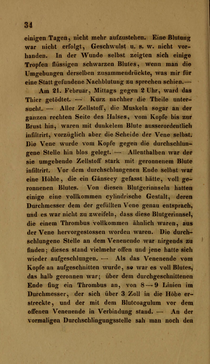 einigen Tagen, nicht mehr aufzustehen. Eine Bhitung war nicht erfolgt, Geschwulst u. s. w. nicht vor- handen. In der Wunde selbst zeigten sich einige Tropfen flüssigen schwarzen Blutes, wenn man die Umgebungen derselben zusammendrückte, was mir für eine Statt gefundene Nachblutung zu sprechen schien.— Am 21. Februar, Mittags gegen 2 Uhr, ward das Thicr gctödtet. — Kurz nachher die Theile unter- sucht. — Aller Zellstoff, die Muskeln sogar an der ganzen rechten Seite des Maises, vom Kopfe bis zur Brust hin, waren mit duukelem Blute ausserordentlich infiilrirt, vorzüglich aber die Scheide der Vene selbst. Die Vene wurde vom Kopfe gegen die durchschlun- gene Stelle hin blos gelegt. — Allenthalben war der sie umgebende Zellstoff stark mit geronnenem Blute infiltrirt. Vor dem durchschlungenen Ende selbst war eine Höhle, die ein Gänseey gefasst hätte, voll ge- ronnenen Blutes. Von diesen Blutgerinnseln hatten einige eine vollkommen cylindrische Gestalt, deren Durchmesser dem der gefüllten Vene genau entsprach, und es war nicht zu zweifeln, dass diese Blutgerinnsel, die einem Thrombus vollkommen ähnlich waren, aus der Vene hervorgestossen worden waren. Die durch- schlungene Stelle an dem Venenende war nirgends zu finden; dieses stand vielmehr offen und jene hatte sich wieder aufgeschlungen, ■— Als das Venenende vom Kopfe an aufgeschnitten wurde, so war es voll Blutes, das halb geronnen war; über dem durchgeschnittenen Ende fing ein Thrombus an, von 8—»9 Linien im Durchmesser, der sich über 3 Zoll in die Höhe er- streckte, und der mit dem Blutcoagulum vor dem offenen Venenende in Verbindung stand. — An der vormaligen Durchschlingungsstelle sah man noch den