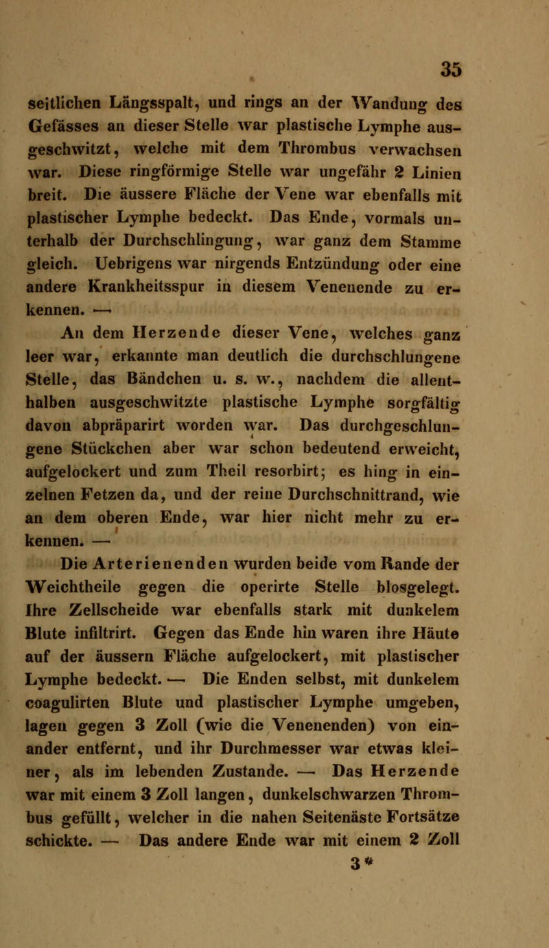 seitlichen Längsspalt, und rings an der Wandung des Gefässes an dieser Stelle war plastische Lymphe aus- geschwitzt, welche mit dem Thrombus verwachsen war. Diese ringförmige Stelle war ungefähr 2 Linien breit. Die äussere Fläche der Vene war ebenfalls mit plastischer Lymphe bedeckt. Das Ende, vormals un- terhalb der Durchschlingung, war ganz dem Stamme gleich. Uebrigens war nirgends Entzündung oder eine andere Krankheitsspur in diesem Venenende zu er- kennen. —' An dem Herzende dieser Vene, welches ganz leer war, erkannte man deutlich die durchschlungene Stelle, das Bändchen u. s. w., nachdem die allent- halben ausgeschwitzte plastische Lymphe sorgfältig davon abpräparirt worden war. Das durchgeschlun- gene Stückchen aber war schon bedeutend erweicht, aufgelockert und zum Theil resorbirt; es hing in ein- zelnen Fetzen da, und der reine Durchschnittrand, wie an dem oberen Ende, war hier nicht mehr zu er- kennen. — Die Arterienenden wurden beide vom Rande der Weichtheile gegen die operirte Stelle blosgelegt. Ihre Zellscheide war ebenfalls stark mit duakelem Blute infiltrirt. Gegen das Ende hin waren ihre Häute auf der äussern Fläche aufgelockert, mit plastischer Lymphe bedeckt. — Die Enden selbst, mit dunkelem coagulirten Blute und plastischer Lymphe umgeben, lagen gegen 3 Zoll (wie die Venenenden) von ein- ander entfernt, und ihr Durchmesser war etwas klei- ner, als im lebenden Zustande. —■ Das Herzende war mit einem 3 Zoll langen, dunkelschwarzen Throm- bus gefüllt, welcher in die nahen Seitenäste Fortsätze schickte. — Das andere Ende war mit einem 2 Zoll 3*