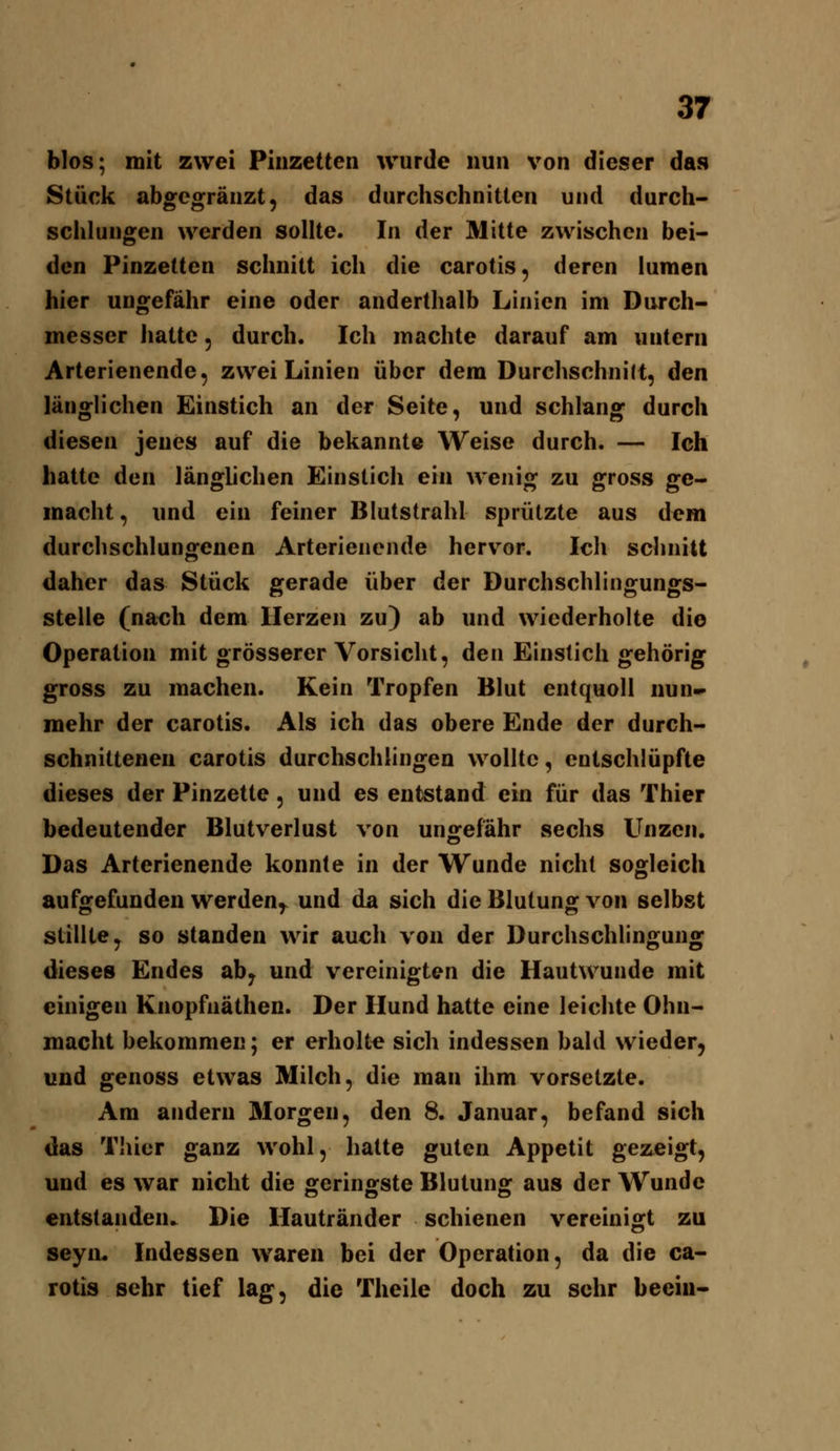 blos; mit zwei Pinzetten wurde nun von dieser das Stück abgcgränzt, das durchschnitten und durch- seht ungen werden sollte. In der Mitte zwischen bei- den Pinzetten schnitt ich die carotis, deren iumen hier ungefähr eine oder anderthalb Linien im Durch- messer hatte 5 durch. Ich machte darauf am untern Arterienende, zwei Linien über dem Durchschnilt, den länglichen Einstich an der Seite, und schlang durch diesen jenes auf die bekannte Weise durch. — Ich hatte den länglichen Einstich ein wenig zu gross ge- macht , und ein feiner Blutstrahl sprützte aus dem durchschlungenen Arterienende herv^or. Ich schnitt daher das Stück gerade über der Durchschlingungs- stelle (nach dem Herzen zu) ab und wiederholte die Operation mit grösserer Vorsicht, den Einstich gehörig gross zu machen. Kein Tropfen Blut entquoll nun- mehr der carotis. Als ich das obere Ende der durch- schnittenen carotis durchschlingen wollte, entschlüpfte dieses der Pinzette, und es entstand ein für das Thier bedeutender Blutverlust von ungefähr sechs Unzen. Das Arterienende konnte in der Wunde nicht sogleich aufgefunden werden,^ und da sich die Blutung von selbst stillte, so standen wir auch von der Durchschlingung dieses Endes ab, und vereinigten die Hautwunde mit einigen Knopfnäthen. Der Hund hatte eine leichte Ohn- macht bekommen; er erholte sich indessen bald wieder, und genoss etwas Milch, die man ihm vorsetzte. Am andern Morgen, den 8. Januar, befand sich das Thier ganz wohl, hatte guten Appetit gezeigt, und es war nicht die geringste Blutung aus der Wunde entstanden. Die Hautränder schienen vereinigt zu seyn. Indessen waren bei der Operation, da die ca- rotis sehr tief lag, die Theile doch zu sehr beein-