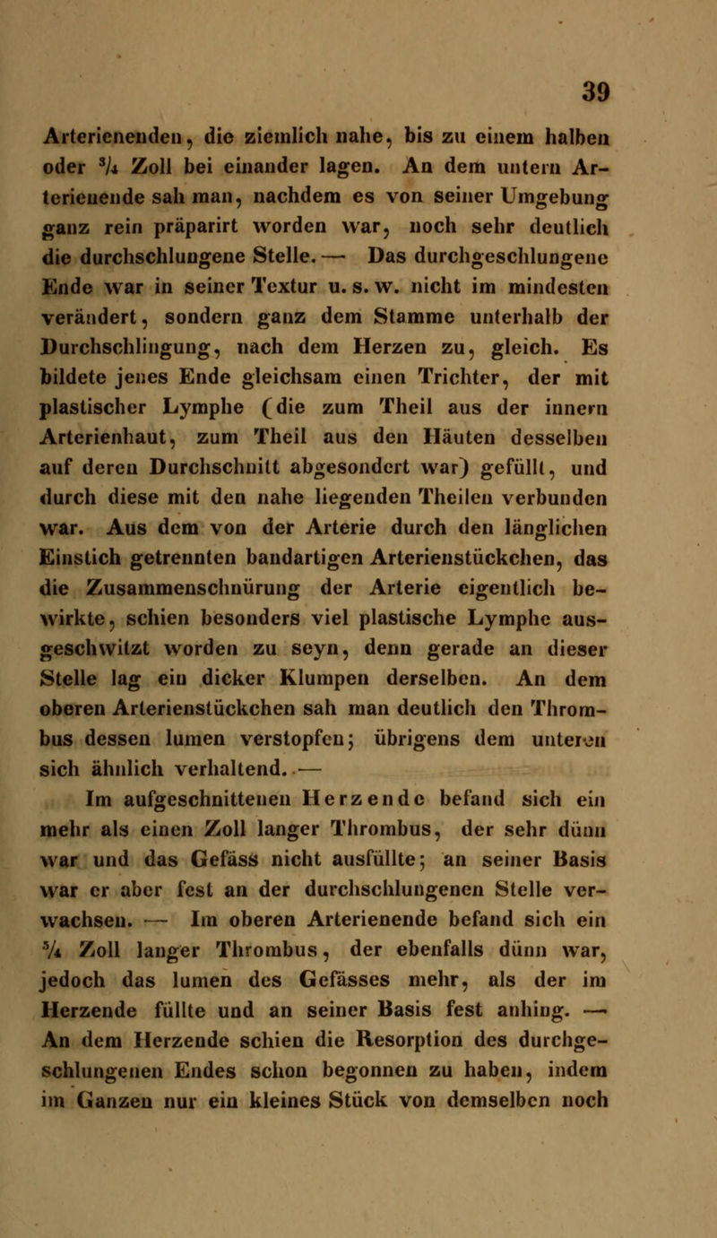 Arterienenden, die ziemlich nahe, bis zu einem halben oder ^k Zoll bei einander lagen. An dem untern Ar- terienende sah man, nachdem es von seiner Umgebung ganz rein präparirt worden war, noch sehr deutlich die durchschlungene Stelle. — Das durchgeschlungene Ende war in seiner Textur u. s. w. nicht im mindesten verändert, sondern ganz dem Stamme unterhalb der Durchschlingung, nach dem Herzen zu, gleich. Es bildete jenes Ende gleichsam einen Trichter, der mit plastischer Lymphe (die zum Theil aus der innern Arterienhaut, zum Theil aus den Häuten desselben auf deren Durchschnitt abgesondert war) gefüllt, und durch diese mit den nahe liegenden Theilen verbunden war. Aus dem von der Arterie durch den länglichen Einstich getrennten bandartigen Arterienstückchen, das die Zusammenschnürung der Arterie eigentlich be- wirkte, schien besonders viel plastische Lymphe aus- geschwitzt worden zu seyn, denn gerade an dieser Stelle lag ein dicker Klumpen derselben. An dem oberen Arterienstückchen sah man deutlich den Throm- bus dessen lumen verstopfen; übrigens dem unteren sich ähnlich verhaltend. — Im aufgeschnittenen Herzende befand sich ein mehr als einen Zoll langer Thrombus, der sehr dünn war und das Gefäss nicht ausfüllte; an seiner Basis war er aber fest an der durchschlungenen Stelle ver- wachsen. — Im oberen Arterienende befand sich ein V* Zoll langer Thrombus, der ebenfalls dünn war, jedoch das lumen des Gelasses mehr, als der im Herzende füllte und an seiner Basis fest anhing. — An dem Herzende schien die Resorption des durchge- schlungenen Endes schon begonnen zu haben, indem im Ganzen nur ein kleines Stück von demselben noch