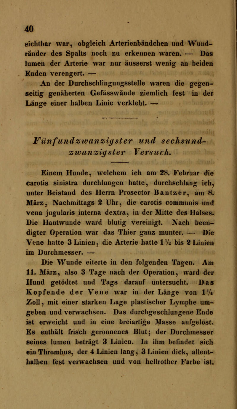 eichtbar war, obgleich Arterienbändchen und Wuiid- ränder des Spalts noch zu erkennen waren. — Das lumen der Arterie war nur äusserst wenig an beiden Enden verengert. — An der Durchschlingungsstelle waren die gegen- seitig genäherten Gefässwände ziemlich fest iu der Länsre einer halben Linie verklebt. — Fünftcndzwanzi(jster und seehsund- zwanzigster Versuch. Einem Hunde, welchem ich am 28. Februar die carotis sinistra durchlungen hatte, durchschlang ich, unter Beistand des Herrn Prosector Bantzer, am 8. März^ Nachmittags 2 Uhr, die carotis communis und Vena jugularis interna dextra, in der Mitte des Halses. Die Hautwunde ward blutig vereinigt. Nach been- digter Operation war das Thier ganz munter. — Die Vene hatte 3 Linien, die Arterie hatte 1 Vi bis 2 Linien im Durchmesser. — Die Wunde eiterte in den folgenden Tagen. Am IL März, also 3 Tage nach der Operation, ward der Hund getödtet und Tags darauf untersucht. Das Kopfende der Vene war in der Länge von 1'A Zoll, mit einer Sitarkeu Lage plastischer Lymphe um- geben und verwachsen. Das durchgeschlungene Ende ist erweicht und in eine breiartige 3Iasse aufgelöst. Es enthält frisch geronnenes Blut; der Durchmesser seines lumen beträgt 3 Linien. In ihm befindet sich ein Thrombus, der 4 Linien lang, 3 Linien dick, allent- halben fest verwachsen und von hellrother Farbe ist.