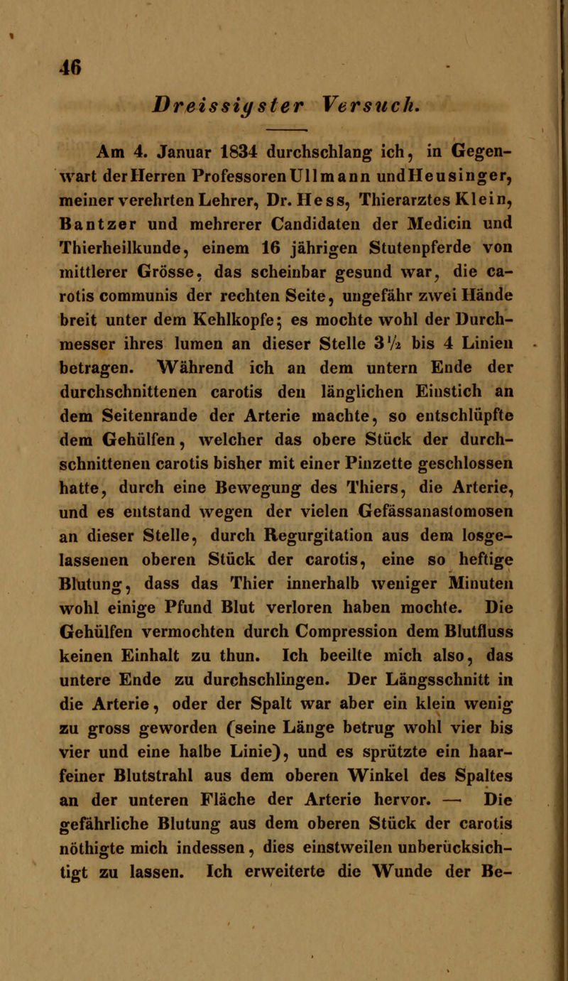 Dreissiyster Verstich. Am 4. Januar 1834 durchschlang ich, in Gegen- wart der Herren Professoren Uli mann undHeusinger, meiner verehrten Lehrer, Dr. Hess, Thierarztes Klein, Bantzer und mehrerer Candidaten der Medicin und Thierheilkunde, einem 16 jährigen Stutenpferde von mittlerer Grösse, das scheinbar gesund war^ die ca- rotis communis der rechten Seite, ungefähr zwei Hände breit unter dem Kehlkopfe; es mochte wohl der Durch- messer ihres lumen an dieser Stelle S'A bis 4 Linien betragen. Während ich an dem untern Ende der durchschnittenen carotis den länglichen Einstich an dem Seitenrande der Arterie machte, so entschlüpfte dem Gehülfen, welcher das obere Stück der durch- schnittenen carotis bisher mit einer Pinzette geschlossen hatte, durch eine Bewegung des Thiers, die Arterie, und es entstand wegen der vielen Gefässanastomosen an dieser Stelle, durch Regurgitation aus dem losge- lassenen oberen Stück der carotis, eine so heftige Blutung, dass das Thier innerhalb weniger Minuten wohl einige Pfund Blut verloren haben mochte. Die Gehülfen vermochten durch Compression dem Blutfluss keinen Einhalt zu thun. Ich beeilte mich also, das untere Ende zu durchschlingen. Der Längsschnitt in die Arterie, oder der Spalt war aber ein klein wenig zu gross geworden (seine Länge betrug wohl vier bis vier und eine halbe Linie), und es sprützte ein haar- feiner Blutstrahl aus dem oberen Winkel des Spaltes an der unteren Fläche der Arterie hervor. —■ Die gefährliche Blutung aus dem oberen Stück der carotis nöthigte mich indessen, dies einstweilen unberücksich- tigt zu lassen. Ich erweiterte die Wunde der Be-