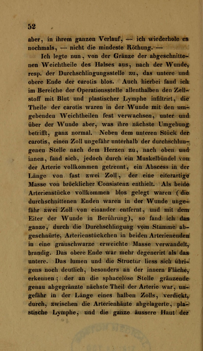 aber, in ihrem ganzen Verlauf, — ich wiederhole es nochmals, — nicht die mindeste Röthung.— Ich legte nun, von der Gränze der abgeschnitte- nen Weichtheile des Halses aus, nach der Wunde, resp. der Durchschlingungsstelle zu, das untere und obere Ende der carotis blos. Auch hierbei fand ich im Bereiche der Operationsstelle allenthalben den Zell- stoff mit Blut und plastischer Lymphe infiltrirt, die Theile der carotis waren in der Wunde mit den um- gebenden Weichtheilen fest verwachsen, unter und über der Wunde aber, was ihre nächste Umgebung betrifft, ganz normal. Neben dem unteren Stück der carotis, einen Zoll ungefähr unterhalb der durchschluu- genen Stelle nach dem Herzen zu, nach oben und innen, fand sich, jedoch durch ein Muskelbündel von der Arterie vollkommen getrennt, ein Abscess in der Länge von fast zwei Zoll, der eine eiterartige Masse von bröcklicher Consistenz enthielt. Als beide Arterienstücke vollkommen Mos gelegt waren (die durchschnittenen Enden waren in der Wunde unge- fähr zwei Zoll von einander entfernt, und mit dem Eiter der Wunde in Berührung), so fand ich das ganze, durch die Durchschlingung vom Stamme ab- geschnürte, Arterienstückchen in beiden Arterienenden in eine grauschwarze erweichte Masse verwandelt, brandig. Das obere Ende war mehr degenerirt als das untere. Das lumen und die Structur Hess sich übri- gens noch deutlich, besonders an der innern Fläche, erkennen 5 der an die sphacelöse Stelle gräuzende genau abgegränzte nächste Theil der Arterie war, un- gefähr in der Länge eines halben Zolls, verdickt, durch, zwischen die Arterienhäute abgelagerte, pla- stische Lymphe, und die ganze äussere Haut der
