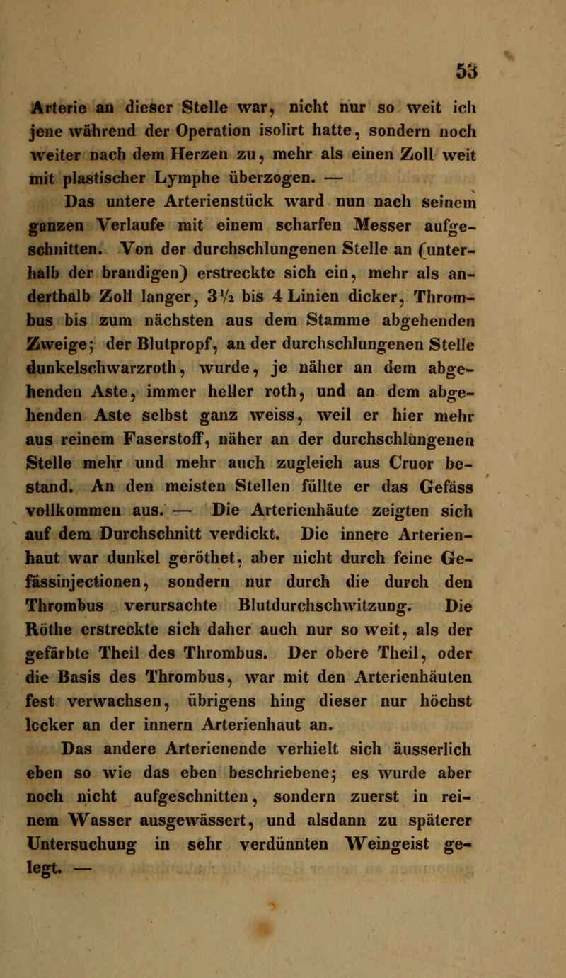 Arterie an dieser Stelle war, nicht nur so weit ich jene während der Operation isolirt hatte, sondern noch weiter nach dem Herzen zu, mehr als einen Zoll weit mit plastisdier Lymphe überzogen. — Das untere Arterienstück ward nun nach seinem ganzen Verlaufe mit einem scharfen Messer aufge- schnitten. Von der durchschlungenen Stelle an (unter- halb der brandigen) erstreckte sich ein, mehr als an- derthalb Zoll langer, 3V2 bis 4 Linien dicker, Throm- bus bis zum nächsten aus dem Stamme abgehenden Zweige; der Blutpropf, an der durchschlungenen Stelle dunkelschwarzroth, wurde, je näher an dem abge- henden Aste, immer heller roth, und an dem abge- henden Aste selbst ganz weiss, weil er hier mehr aus reinem Faserstoff, näher an der durchschlungenen Stelle mehr und mehr auch zugleich aus Cruor be- stand. An den meisten Stellen füllte er das Gefäss vollkommen aus. — Die Arterienhäute zeigten sich auf dem Durchschnitt verdickt. Die innere Arterien- haut war dunkel geröthet, aber nicht durch feine Ge- fässinjectionen, sondern nur durch die durch den Thrombus verursachte Blutdurchschwitzung. Die Röthe erstreckte sich daher auch nur soweit, als der gefärbte Theil des Thrombus. Der obere Theil, oder die Basis des Thrombus, war mit den Arterienhäuten fest verwachsen, übrigens hing dieser nur höchst locker an der innern Arterienhaut an. Das andere Arterienende verhielt sich äusserlich eben so wie das eben beschriebene; es wurde aber noch nicht aufgeschnitten, sondern zuerst in rei- nem Wasser ausgewässert, und alsdann zu späterer Untersuchung in sehr verdünnten Weingeist ge- legt. -