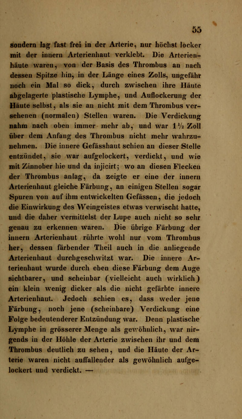 sondern lag fast frei in der Arterie, nur höchst locker mit der innern Arterienhaut verklebt. Die Arterieii- häute waren, von der Basis des Thrombus an nach dessen Spitze hin, in der Länge eines Zolls, ungefähr noch ein Mal so dick, durch zwischen ihre Häute abgelagerte plastische Lymphe, und Auflockerung der Häute selbst, als sie an nicht mit dem Thrombus ver- sehenen (normalen) Stellen waren. Die Verdickung nahm nach oben immer mehr ab, und war 1V2 Zoll über dem Anfang des Thrombus nicht mehr wahrzu- nehmen. Die innere Gefässhaut schien an dieser Stelle entzündet, sie war aufgelockert, verdickt, und wie mit Zinnober hie und da injicirtj wo an diesen Flecken der Thrombus anlag, da zeigte er eine der innern Arterienhaut gleiche Färbung, an einigen Stellen sogar Spuren von auf ihm entwickelten Gefässen, die jedoch die Einwirkung des Weingeistes etwas verwischt hatte, und die daher vermittelst der Lupe auch nicht so sehr genau zu erkennen waren. Die übrige Färbung der innern Arterienhaut rührte wohl nur vom Thrombus her, dessen färbender Theil auch in die anliegende Arterienhaut durchgeschwitzt war. Die innere Ar- terienhaut wurde durch eben diese Färbung dem Auge sichtbarer, und scheinbar (vielleicht auch wirklich) ein klein wenig dicker als die nicht gefärbte innere Arterienhaut. Jedoch schien es, dass weder jene Färbung, noch jene (scheinbare) Verdickung eine Folge bedeutenderer Entzündung war. Denn plastische Lymphe in grösserer Menge als gev/öhnlich, war nir- gends in der Höhle der Arterie zwischen ihr und dem Thrombus deutlich zu sehen, und die Häute der Ar- terie waren nicht aufl'allender als gewöhnlich aufge- lockert und verdickt, —