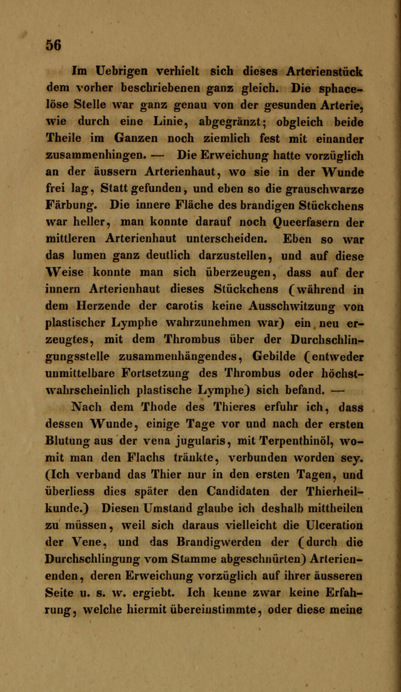 Im Uebrigen verhielt sich dieses Arterienstück dem vorher beschriebenen ganz gleich. Die sphace- löse Stelle war ganz genau von der gesunden Arterie, wie durch eine Linie, abgegränzt; obgleich beide Theile im Ganzen noch ziemlich fest mit einander zusammenhingen. — Die Erweichung hatte vorzüglich an der äussern Arterienhaut, wo sie in der Wunde frei lag, Stattgefunden, und eben so die grauschwarze Färbung. Die innere Fläche des brandigen Stückchens war heller, man konnte darauf noch Queerfasern der mittleren Arterienhaut unterscheiden. Eben so war das lumen ganz deutlich darzustellen, und auf diese Weise konnte man sich überzeugen, dass auf der innern Arterienhaut dieses Stückchens (während in dem Herzende der carotis keine Ausschwitzunof von plastischer Lymphe wahrzunehmen war) ein neu er- zeugtes, mit dem Thrombus über der Durchschlin- gungsstelle zusammenhängendes, Gebilde (entweder unmittelbare Fortsetzung des Thrombus oder höchst- wahrscheinlich plastische Lymphe) sich befand. — Nach dem Thode des Thieres erfuhr ich, dass dessen Wunde, einige Tage vor und nach der ersten Blutung aus der vena jugularis, mit Terpenthinöl, wo- mit man den Flachs tränkte, verbunden worden sey. (Ich verband das Thier nur in den ersten Tagen, und überliess dies später den Candidaten der Thierheil- kunde.) Diesen Umstand glaube ich deshalb mittheilen zu müssen, weil sich daraus vielleicht die Ulceration der Vene, und das Brandigwerden der (durch die Durchschlingung vom Stamme abgeschnürten) Arterien- enden , deren Erweichung vorzüglich auf ihrer äusseren Seite u. s. w. ergiebt. Ich kenne zwar keine Erfah- rung, welche hiermit übereinstimmte, oder diese meine