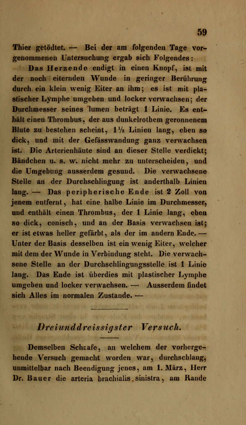 Thier getödtet. — Bei der am folgenden Tage vor- genommenen Untersuchung ergab sich Folgendes: Das Herzende endigt in einen Knopf, ist mit der noch eiternden Wunde in geringer Berührung durch ein klein wenig Eiter an ihm; es ist mit pla- stischer Lymphe umgeben und locker verwachsen; der Durchmesser seines lumen beträgt 1 Linie. Es ent- hält einen Thrombus, der aus dunkelrothcm geronnenem Blute zu bestehen scheint, IV2 Linien lang, eben so dick, und mit der Gefässwandung ganz verwachsen ist. Die Arterienhäute sind an dieser Stelle verdickt; Bändchen u. s. w. nicht mehr zu unterscheiden^ und die Umgebung ausserdem gesund. Die verwachsene Stelle an der Durchschlingung ist anderthalb Linien lang. — Das peripherische Ende ist 2 Zoll von jenem entfernt, hat eine halbe Linie im Durchmesser, und enthält einen Thrombus, der 1 Linie lang, eben so dick, conisch, und an der Basis verwachsen ist; er ist etwas heller gefärbt, als der im andern Ende.— Unter der Basis desselben ist ein wenig Eiter, welcher mit dem der Wunde in Verbindung steht. Die verwach- sene Stelle an der Durchschlingungsstelle ist 1 Linie lang. Das Ende ist überdies mit plastischer Lymphe umgeben und locker verwachsen. — Ausserdem findet sich Alles im normalen Zustande. ■— Dreittnddreissig ster Versuch, Demselben Schlafe, an welchem der vorherge- hende Versuch gemacht worden war, durchschlang, unmittelbar nach Beendigung jenes, am 1. März, Herr Dr. Bauer die arteria brachialis. sinistra, am Rande