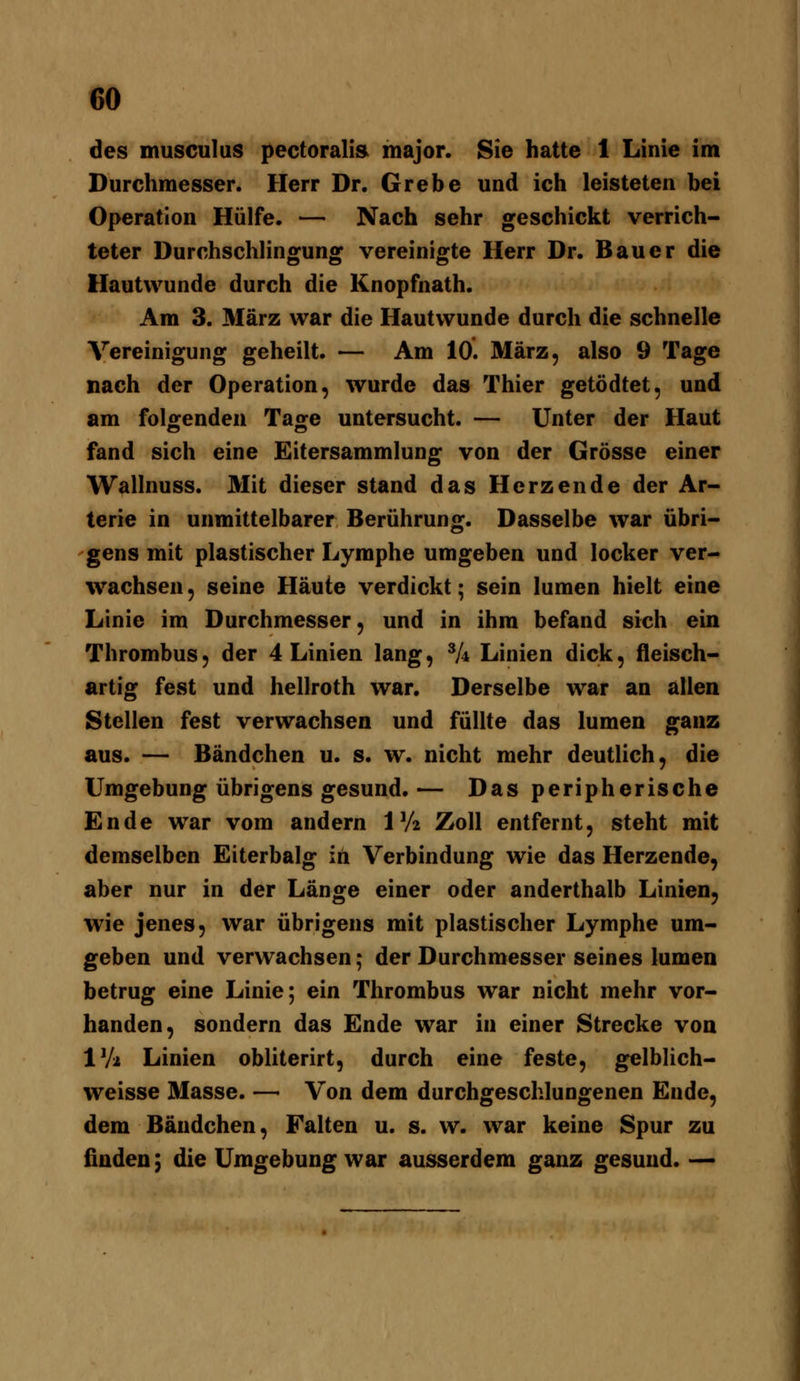 des musculus pectoralis major. Sie hatte 1 Linie im Durchmesser. Herr Dr. Grebe und ich leisteten bei Operation Hülfe. — Nach sehr geschickt verrich- teter Durchschlingung vereinigte Herr Dr. Bauer die Hautwunde durch die Knopfnath. Am 3. März war die Hautwunde durch die schnelle Vereinigung geheilt. — Am 10. März, also 9 Tage nach der Operation, wurde das Thier getödtet, und am folgenden Tage untersucht. — Unter der Haut fand sich eine Eitersammlung von der Grösse einer Wallnuss. Mit dieser stand das Herzende der Ar- terie in unmittelbarer Berührung. Dasselbe war übri- gens mit plastischer Lymphe umgeben und locker ver- wachsen , seine Häute verdickt; sein lumen hielt eine Linie im Durchmesser, und in ihm befand sich ein Thrombus, der 4 Linien lang, ^k Linien dick, fleisch- artig fest und hellroth war. Derselbe war an allen Stellen fest verwachsen und füllte das lumen ganz aus. — Bändchen u. s. w. nicht mehr deutlich, die Umgebung übrigens gesund.— Das peripherische Ende war vom andern Wi Zoll entfernt, steht mit demselben Eiterbalg in Verbindung wie das Herzende, aber nur in der Länge einer oder anderthalb Linien, wie jenes, war übrigens mit plastischer Lymphe um- geben und verwachsen; der Durchmesser seines lumen betrug eine Linie; ein Thrombus war nicht mehr vor- handen, sondern das Ende war in einer Strecke von IVa Linien obliterirt, durch eine feste, gelblich- weisse Masse. — Von dem durchgeschlungenen Ende, dem Bändchen, Falten u. s. w. war keine Spur zu finden \ die Umgebung war ausserdem ganz gesund. —