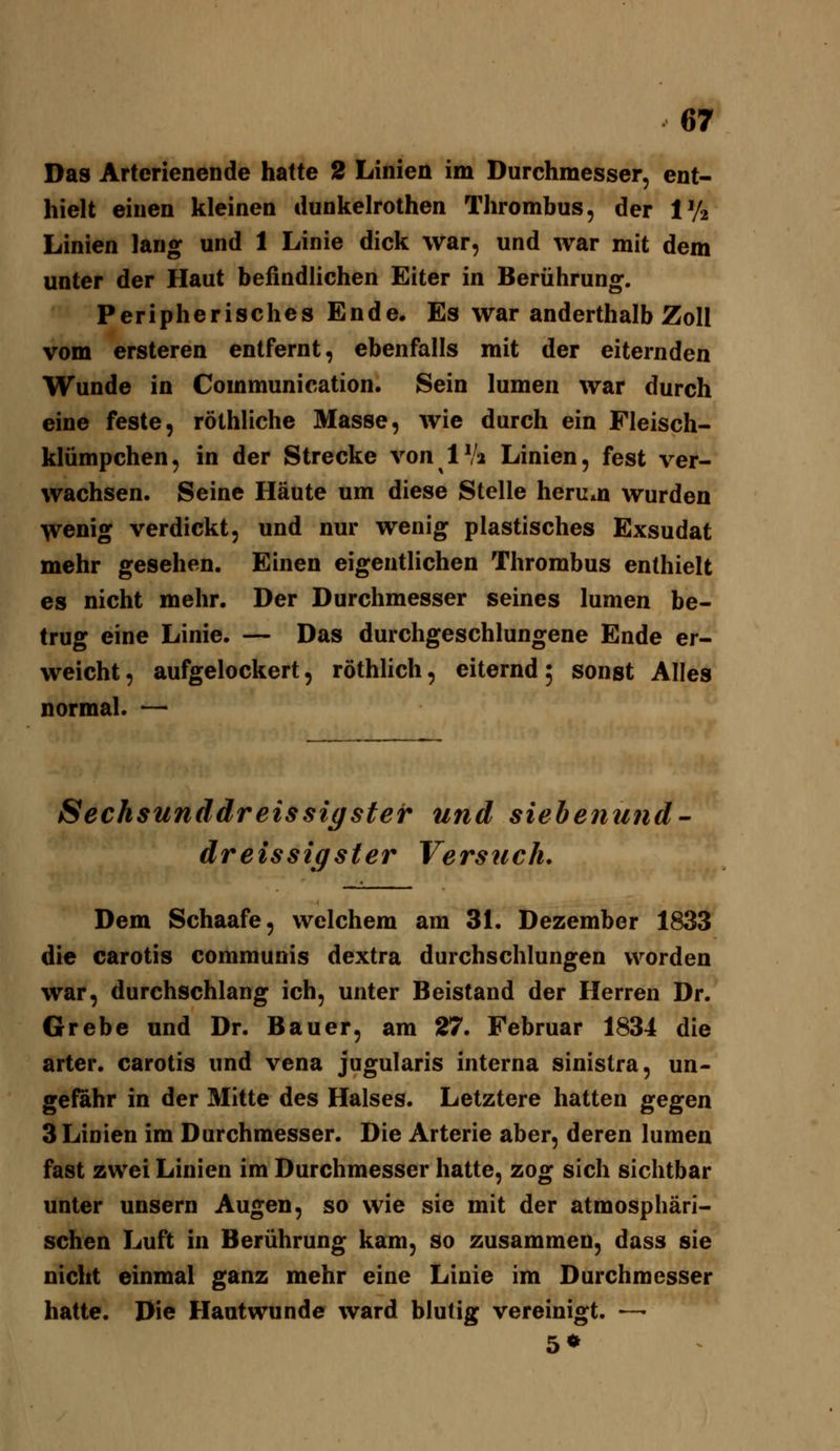 Das Arterienende hatte 2 Linien im Durchmesser, ent- hielt einen kleinen dunkelrothen Thrombus, der Vh Linien lang und 1 Linie dick war, und war mit dem unter der Haut befindlichen Eiter in Berührung. Peripherisches Ende. Es war anderthalb Zoll vom ersteren entfernt, ebenfalls mit der eiternden Wunde in Communication. Sein lumen war durch eine feste, röthliche Masse, wie durch ein Fleisch- klümpchen, in der Strecke von 1 Vi Linien, fest ver- wachsen. Seine Häute um diese Stelle herein wurden ^enig verdickt, und nur wenig plastisches Exsudat mehr gesehen. Einen eigentlichen Thrombus enthielt es nicht mehr. Der Durchmesser seines lumen be- trug eine Linie. — Das durchgeschlungene Ende er- weicht , aufgelockert, röthlich, eiternd; sonst Alles normal. — Sechsunddreissigster und siehenund dreissigster Versuch. Dem Schaafe, welchem am 31. Dezember 1833 die carotis communis dextra durchschlungen worden war, durchschlang ich, unter Beistand der Herren Dr. Grebe und Dr. Bauer, am 27. Februar 1834 die arter. carotis und vena jugularis interna sinistra, un- gefähr in der Mitte des Halses. Letztere hatten gegen 3 Linien im Durchmesser. Die Arterie aber, deren lumen fast zwei Linien im Durchmesser hatte, zog sich sichtbar unter unsern Augen, so wie sie mit der atmosphäri- schen Luft in Berührung kam, so zusammen, dass sie nicht einmal ganz mehr eine Linie im Durchmesser hatte. Die Hautwunde ward blutig vereinigt. —• 5»