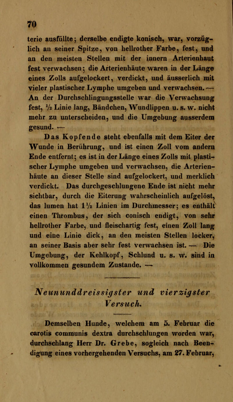 terie ausfüllte; derselbe endigte konisch, war, vorzüg- lich an seiner Spitze, von hellrother Farbe, fest, und an den meisten Stellen mit der Innern Arterienhaut fest verwachsen 5 die Arterieuhäute waren in der Länge eines Zolls aufgelockert, verdickt, und äusserlich mit vieler plastischer Lymphe umgeben und verwachsen. — An der Durchschlingungsstelle war die Verwachsung fest, V2 Linie lang, Bändchen, Wundlippen u. s. w. nicht mehr zu unterscheiden, und die Umgebung ausserdem gesund. — Das Kopfende steht ebenfalls mit dem Eiter der Wunde in Berührung, und ist einen Zoll vom andern Ende entfernt^ es ist in der Länge eines Zolls mit plasti- scher Lymphe umgeben und verwachsen, die Arterien- häute an dieser Stelle sind aufgelockert, und merklich verdickt. Das durchgeschlungene Ende ist nicht mehr sichtbar, durch die Eiterung wahrscheinlich aufgelöst, das lumen hat IV2 Linien im Durchmesser; es enthält einen Thrombus;, der sich conisch endigt, von sehr hellrother Farbe, und fleischartig fest, einen Zoll lang und eine Linie dick, an den meisten Stellen locker, an seiner Basis aber sehr fest verwachsen ist. — Die Umgebung, der Kehlkopf, Schlund u. s. w. sind in vollkommen gesundem Zustande. — Neununddreissigster und vierzigster Verstech. Demselben Hunde, welchem am 5. Februar die carotis communis dextra durchschlungen worden war, durchschlang Herr Dr. Grebe, sogleich nach Been- digung eines vorhergehenden Versuchs, am 27. Februar,