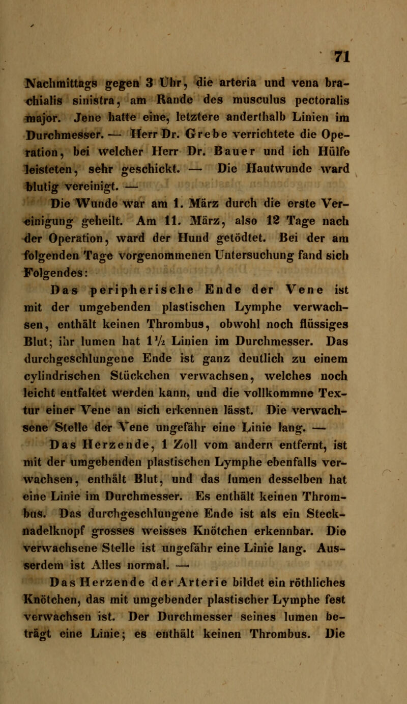 n Kachmittags gegen 3 Uhr, die arteria und vena bra- chialis sinistra, am Rande des musculus pectoralis major. Jene hatte eine, letztere anderthalb Linien im Durchmesser. — Herr Dr. Grebe verrichtete die Ope- ration, bei welcher Herr Dr. Bauer und ich Hülfe leisteten, sehr geschickt. — Die Hautwunde ward blutig vereinigt. — Die Wunde war am 1. März durch die erste Ver- einigung geheilt. Am 11. März, also 18 Tage nach der Operation, ward der Hund getödtet. Bei der am folgenden Tage vorgenommenen Untersuchung fand sich Folgendes: Das peripherische Ende der Vene ist mit der umgebenden plastischen Lymphe verwach- sen, enthält keinen Thrombus, obwohl noch flüssiges Blut; ihr lumen hat V]i Linien im Durchmesser. Das durchgeschlungene Ende ist ganz deutlich zu einem cylindrischen Stückchen verwachsen, welches noch leicht entfaltet werden kann, und die vollkommne Tex- tur einer Vene an sich erkennen lässt. Die verwach- sene Stelle der Vene ungefähr eine Linie lang. — Das Herzende, 1 Zoll vom andern entfernt, ist mit der umgebenden plastischen Lymphe ebenfalls ver- wachsen, enthält Blut, und das lumen desselben hat eine Linie im Durchmesser. Es enthält keinen Throm- bus. Das durchgeschlungene Ende ist als ein Steck- nadelknopf grosses weisses Knötchen erkennbar. Die verwachsene Stelle ist un<vefähr eine Linie lan^. Aus- serdem ist Alles normal. —• Das Herzende der Arterie bildet ein röthliches Knötchen, das mit umgebender plastischer Lymphe fest verwachsen ist. Der Durchmesser seines lumen be- tragt eine Linie; es enthält keinen Thrombus. Die