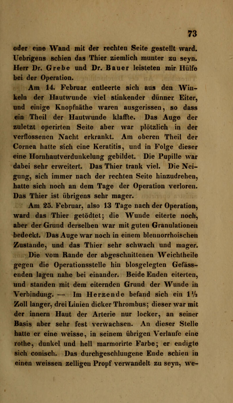 oder eine Wand mit der rechten Seite gestellt ward. Uebrigens schien das Thier ziemlich munter zu seyn. Herr Dr. Grebe und Dr. Bauer leisteten mir Hülfe bei der Operation. Am 14. Februar entleerte sich aus den Win- keln der Hautwunde viel stinkender dünner Eiter, und einige Knopfnäthe waren ausgerissen, so dass ein Theil der Hautwunde klaffte. Das Auge der zuletzt operirten Seite aber war plötzlich in der verflossenen Nacht erkrankt. Am oberen Theil der Cornea hatte sich eine Keratitis, und in Folge dieser eine Hornhautverdunkelung gebildet. Die Pupille war dabei sehr erweitert. Das Thier trank viel. Die Nei- gung, sich immer nach der rechten Seite hinzudrehen, hatte sich noch an dem Tage der Operation verloren. Das Thier ist übrigens sehr mager. Am 23. Februar, also 13 Tage nach der Operation, ward das Thier getödtet; die Wunde eiterte noch, aber der Grund derselben war mit guten Granulationen bedeckt. Das Auge war noch in einem blennorrhoischen Zustande, und das Thier sehr schwach und mager. Die vom Rande der abgeschnittenen Weichtheile gegen die Operationsstelle hin blosgelegten Gefäss- enden lagen nahe bei einander. Beide Enden eiterten, und standen mit dem eiternden Grund der Wunde in Verbindung. — Im Herzende befand sich ein IV» Zoll langer, drei Linien dicker Thrombus; dieser war mit der innern Haut der Arterie nur locker, an seiner Basis aber sehr fest verwachsen. An dieser Stelle hatte er eine weisse, in seinem übrigen Verlaufe eine rothe, dunkel und hell marmorirte Farbe; er endigte sich conisch. Das durchgeschlungene Ende schien in einen weissen zelHgen Propf verwandelt zu seyn, we-