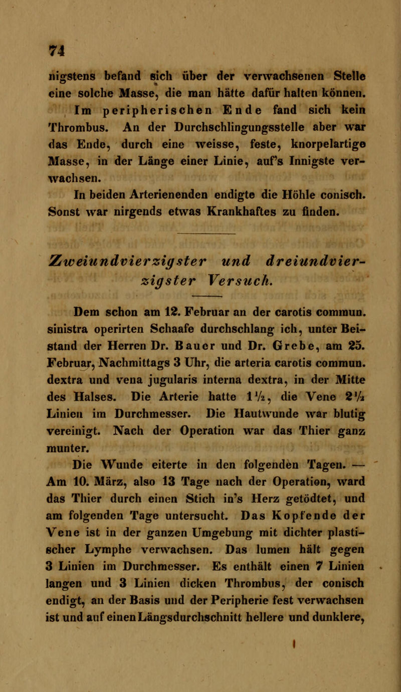 nigstens befand sich über der verwachsenen Stelle eine solche Masse, die man hätte dafür halten können. Im peripherischen Ende fand sich kein Thrombus. An der Durchschlingungsstelle aber war das Ende, durch eine weisse, feste, knorpelartige Masse, in der Länge einer Linie, auFs Innigste ver- wachsen. In beiden Arterienenden endigte die Höhle conisch. Sonst war nirgends etwas Krankhaftes zu finden. Zweiundvierzigster und dreiundvier- zigster Versuch, Dem schon am 12. Februar an der carotis commun. sinistra operirten Schaafe durchschlang ich, unter Bei- stand der Herren Dr. Bauer und Dr. Grebe, am 25. Februar, Nachmittags 3 Uhr, die arteria carotis commun. dextra und vena jugularis interna dextra, in der Mitte des Halses. Die Arterie hatte IV2, die Vene 2Va Linien im Durchmesser. Die Hautwunde war blutig vereinigt. Nach der Operation war das Thier ganz munter. Die Wunde eiterte in den folgenden Tagen. — Am 10. März, also 13 Tage nach der Operation, ward das Thier durch einen Stich in's Herz getödtet, und am folgenden Tage untersucht. Das Kopfende der Vene ist in der ganzen Umgebung mit dichter plasti- scher Lymphe verwachsen. Das lumen hält gegen 3 Linien im Durchmesser. Es enthält einen 7 Linien langen und 3 Linien dicken Thrombus, der conisch endigt, an der Basis und der Peripherie fest verwachsen ist und auf einen Längsdurchschnitt hellere und dunklere, I