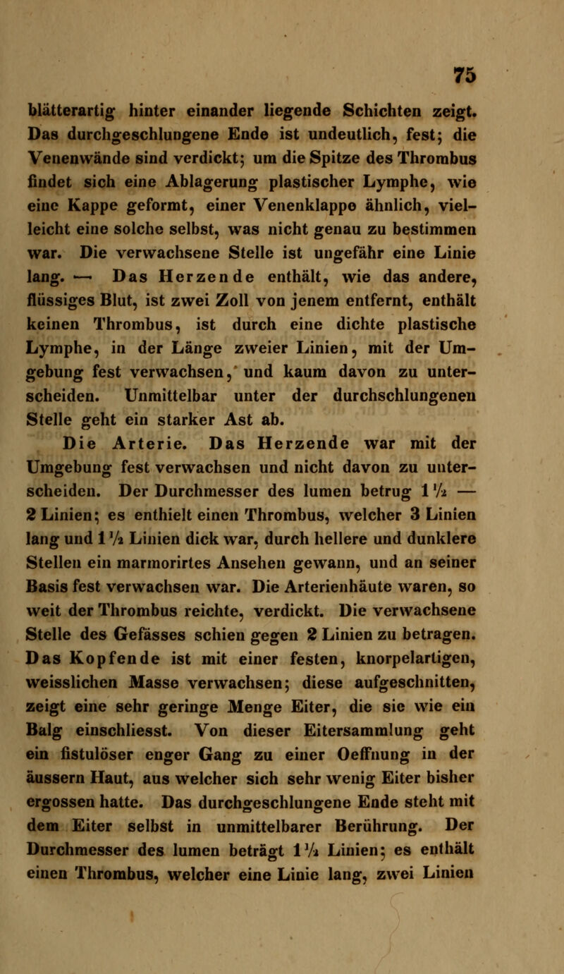 blätterartig hinter einander liegende Schichten zeigt. Das durchgeschlungene Ende ist undeutlich, fest; die Venen wände sind verdickt; um die Spitze des Thrombus findet sich eine Ablagerung plastischer Lymphe, wie eine Kappe geformt, einer Venenklappo ähnlich, viel- leicht eine solche selbst, was nicht genau zu bestimmen war. Die verwachsene Stelle ist ungefähr eine Linie lang. -^ Das Herzende enthält, wie das andere, flüssiges Blut, ist zwei Zoll von jenem entfernt, enthält keinen Thrombus, ist durch eine dichte plastische Lymphe, in der Länge zweier Linien, mit der Um- gebung fest verwachsen, und kaum davon zu unter- scheiden. Unmittelbar unter der durchschlungenen Stelle geht ein starker Ast ab. Die Arterie. Das Herzende war mit der Umgebung fest verwachsen und nicht davon zu unter- scheiden. Der Durchmesser des lumen betrug 1 'A — 2 Linien; es enthielt einen Thrombus, welcher 3 Linien lang und 1 Va Linien dick war, durch hellere und dunklere Stellen ein marmorirtes Ansehen gewann, und an seiner Basis fest verwachsen war. Die Arterienhäute waren, so weit der Thrombus reichte, verdickt. Die verwachsene Stelle des Gefässes schien gegen 2 Linien zu betragen. Das Kopfende ist mit einer festen, knorpelartigen, weisslichen Masse verwachsen; diese aufgeschnitten, zeigt eine sehr geringe Menge Eiter, die sie wie ein Balg einschliesst. Von dieser Eitersammlung geht ein fistulöser enger Gang zu einer Oeffnung in der äussern Haut, aus welcher sich sehr wenig Eiter bisher ergossen hatte. Das durchgeschlungene Ende steht mit dem Eiter selbst in unmittelbarer Berührung. Der Durchmesser des lumen beträgt IVi Linien; es enthält einen Thrombus, welcher eine Linie lang, zwei Linien