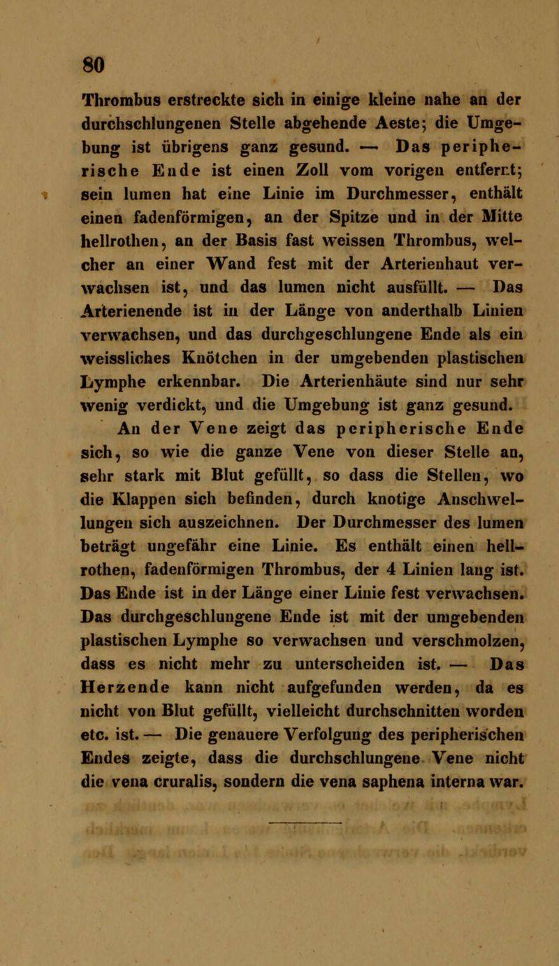 Thrombus erstreckte sich in einige kleine nahe an der durchschlungenen Stelle abgehende Aeste; die Umge- bung ist übrigens ganz gesund. —• Das periphe- rische Ende ist einen Zoll vom vorigen entfernt; sein lumen hat eine Linie im Durchmesser, enthält einen fadenförmigen, an der Spitze und in der Mitte hellrothen, an der Basis fast weissen Thrombus, wel- cher an einer Wand fest mit der Arterienhaut ver- wachsen ist, und das lumen nicht ausfüllt. — Das Arterienende ist in der Länge von anderthalb Linien verwachsen, und das durchgeschlungene Ende als ein weissliches Knötchen in der umgebenden plastischen Lymphe erkennbar. Die Arterienhäute sind nur sehr wenig verdickt, und die Umgebung ist ganz gesund. An der Vene zeigt das peripherische Ende sich, so wie die ganze Vene von dieser Stelle an, sehr stark mit Blut gefüllt, so dass die Stellen, wo die Klappen sich befinden, durch knotige Anschwel- lungen sich auszeichnen. Der Durchmesser des lumen beträgt ungefähr eine Linie. Es enthält einen hell- rothen, fadenförmigen Thrombus, der 4 Linien lang ist. Das Ende ist in der Länge einer Linie fest verwachsen. Das durchgeschlungene Ende ist mit der umgebenden plastischen Lymphe so verwachsen und verschmolzen, dass es nicht mehr zu unterscheiden ist. — Das Herzende kann nicht aufgefunden werden, da es nicht von Blut gefüllt, vielleicht durchschnitten worden etc. ist. — Die genauere Verfolgung des peripherischen Endes zeigte, dass die durchschlungene Vene nicht die Vena cruralis, sondern die vena saphena interna war.