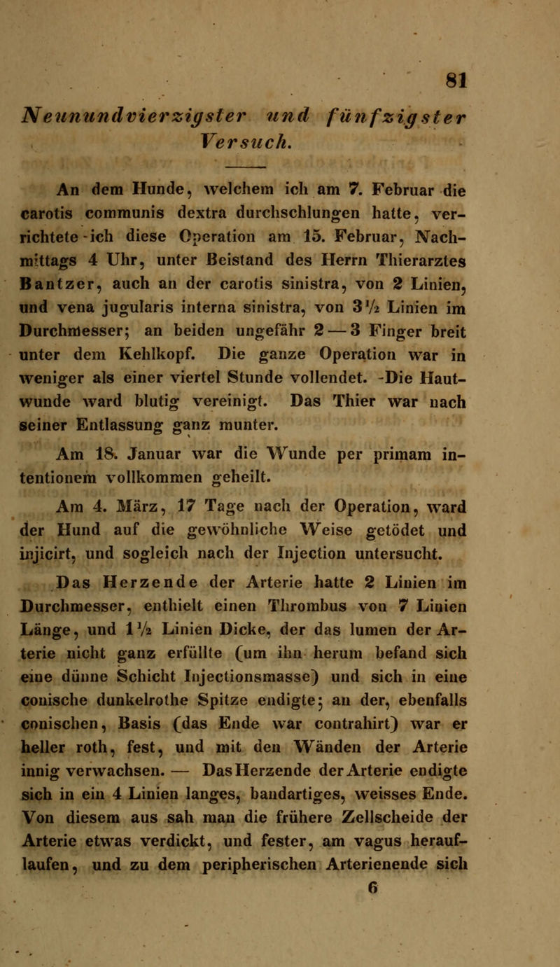 Neunundvier zig sier und fünfzigster Versuch, An dem Hunde, welchem ich am 7. Februar die carotis communis dextra durchschlungen hatte, ver- richtete-ich diese Operation am 15. Februar, Nach- mittags 4 Uhr, unter Beistand des Herrn Thierarztes Bantzcr, auch an der carotis sinistra, von 2 Linien, und Vena jugularis interna sinistra, von SVi Linien im Durchmesser; an beiden ungefähr 2 — 3 Finger breit unter dem Kehlkopf. Die ganze Operation war in weniger als einer viertel Stunde vollendet. -Die Haut- wunde ward blutig vereinigt. Das Thier war nach seiner Entlassung ganz munter. Am 18. Januar war die Wunde per primam in- tentionem vollkommen geheilt. Am 4. März, 17 Tage nach der Operation, ward der Hund auf die gewöhnliche Weise getödet und injicirt, und sogleich nach der Injection untersucht. Das Herzende der Arterie hatte 2 Linien im Durchmesser, enthielt einen Thrombus v^on 7 Linien Länge, und 1 Va Linien Dicke, der das lumen der Ar- terie nicht ganz erfüllte (um ihn herum befand sich eme dünne Schicht Injectionsmasse) und sich in eine conische dunkelrothe Spitze endigte 5 an der, ebenfalls conischen, Basis (das Ende war contrahirt) war er heller roth, fest, und mit den Wänden der Arterie innig: verwachsen. — Das Herzende der Arterie endicrte sich in ein 4 Linien langes, bandartiges, weisses Ende. Von diesem aus sah man die frühere Zellscheide der Arterie etwas verdickt, und fester, am vagus herauf- laufen, und zu dem peripherischen Arterienende sich 6