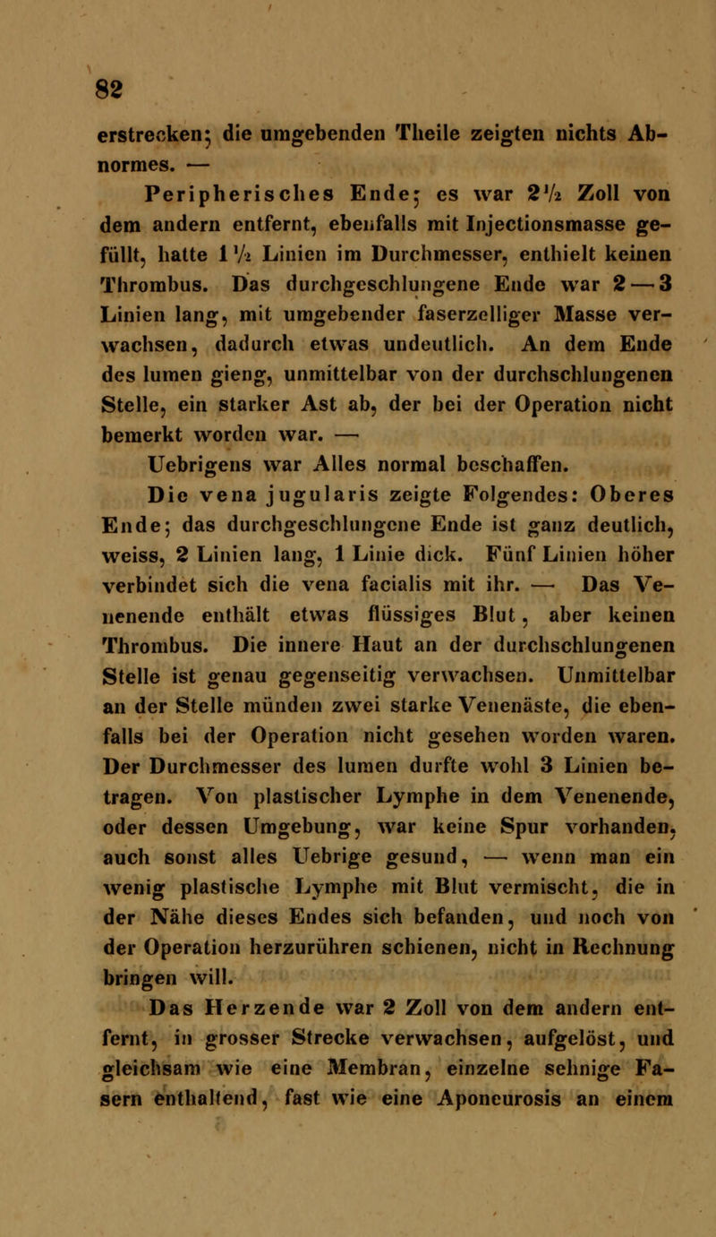 erstrecken^ die umgebenden Theile zeigten nichts Ab- normes. — Peripherisches Ende^ es war 2V2 Zoll von dem andern entfernt, ebenfalls mit Injectionsmasse ge- füllt, hatte 1 Vi Linien im Durchmesser, enthielt keinen Thrombus. Das durchgeschlungene Ende war 2 — 3 Linien lang, mit umgebender faserzelliger Masse ver- wachsen, dadurch etwas undeutlich. An dem Ende des lumen gieng, unmittelbar von der durchschlungenen Stelle, ein starker Ast ab, der bei der Operation nicht bemerkt worden war. — Uebriffens war Alles normal beschaffen. Die Vena jugularis zeigte Folgendes: Oberes Ende; das durchgeschlungcne Ende ist ganz deutlich, weiss, 2 Linien lang, 1 Linie dick. Fünf Linien höher verbindet sich die vena facialis mit ihr. — Das Ve- nenende enthält etwas flüssiges Blut, aber keinen Thrombus. Die innere Haut an der durchschluns^enen Stelle ist genau gegenseitig verwachsen. Unmittelbar an der Stelle münden zwei starke Venenäste, die eben- falls bei der Operation nicht gesehen worden waren. Der Durchmesser des lumen durfte wohl 3 Linien be- tragen. Von plastischer Lymphe in dem Venenende, oder dessen Umgebung, war keine Spur vorhanden, auch sonst alles Uebrige gesund, — wenn man ein wenig plastische Lymphe mit Blut vermischt, die in der Nähe dieses Endes sich befanden, und noch von der Operation herzurühren schienen, nicht in Rechnung bringen will. Das Herzende war 2 Zoll von dem andern ent- fernt, in grosser Strecke verwachsen, aufgelöst, und gleichsam wie eine Membran, einzelne sehnige Fa- sern enthahend, fast wie eine Aponeurosis an einem