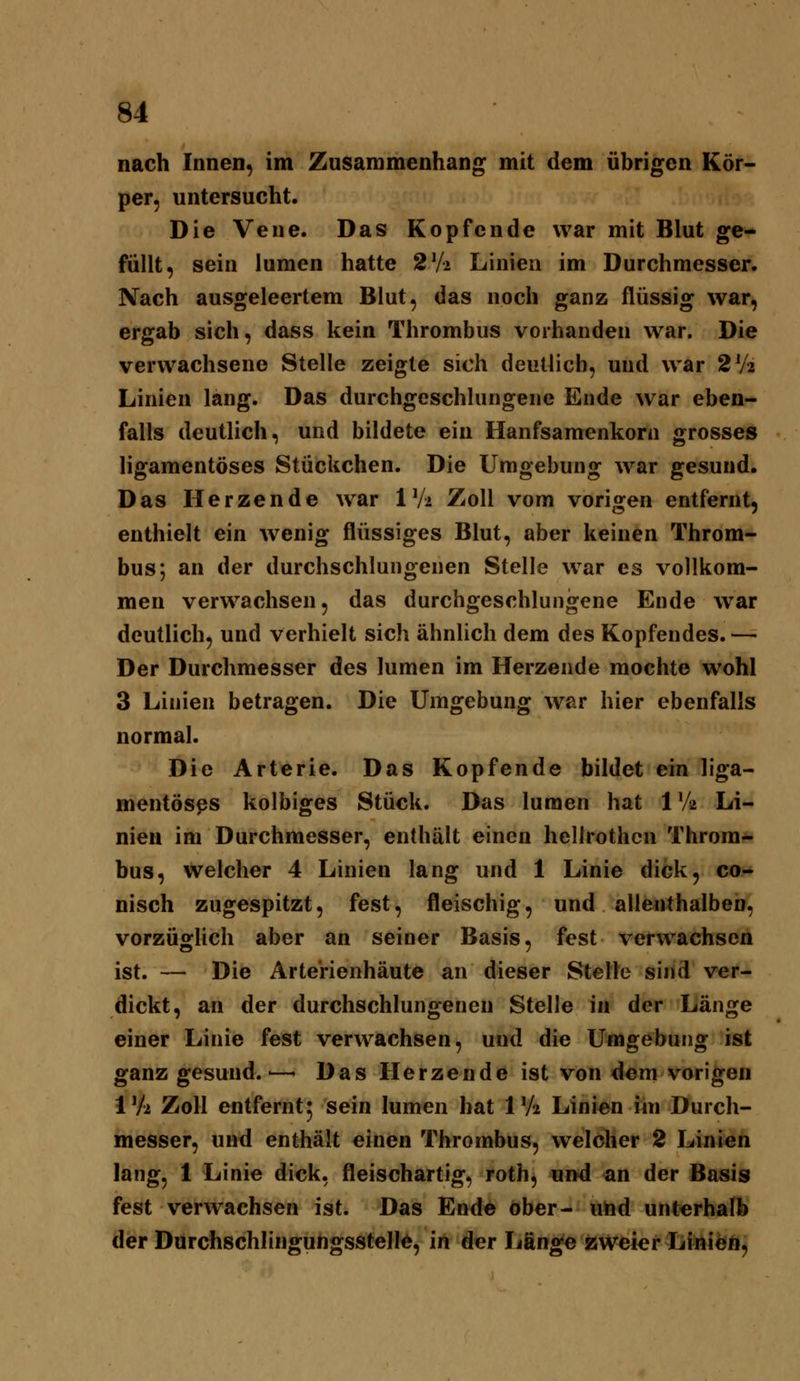 nach Innen, im Zusammenhang mit dem übrigen Kör- per, untersucht. Die Vene. Das Kopfende war mit Blut ge- füllt, sein lumen hatte 2V2 Linien im Durchmesser. Nach ausgeleertem Blut, das noch ganz flüssig war, ergab sich, dass kein Thrombus vorhanden war. Die verwachsene Stelle zeigte sich deutlich, und war 2V2 Linien lang. Das durchgeschlungene Ende war eben- falls deutlich, und bildete ein Hanfsamenkorn grosses ligamentöses Stückchen. Die Umgebung war gesund. Das Herzende war IV2 Zoll vom vorigen entfernt, enthielt ein wenig flüssiges Blut, aber keinen Throm- bus; an der durchschlungenen Stelle war es vollkom- men verwachsen, das durchgeschlungene Ende w^ar deutlich, und verhielt sich ähnlich dem des Kopfendes. — Der Durchmesser des lumen im Herzende mochte wohl 3 Linien betragen. Die Umgebung war hier ebenfalls normal. Die Arterie. Das Kopfende bildet ein liga- mentöses kolbiges Stück. Das lumen hat 1V2 Li- nien im Durchmesser, enthält einen hellrothcn Throm* bus, welcher 4 Linien lang und 1 Linie dick, co- nisch zugespitzt, fest, fleischig, und allenthalben, vorzüglich aber an seiner Basis, fest verwachsen ist. —- Die Arte'rienhäute an dieser Stelle sind ver- dickt, an der durchschlungenen Stelle in der Länge einer Linie fest verwachsen, und die Umgebung ist ganz gesund.'—- Das Herzende ist von dem vorigen IVa Zoll entfernt^ sein lumen hat IV2 Linien im Durch- messer, und enthält einen Thrombus, welcher 2 Linien lang, 1 Linie dick, fleischartig, roth, und an der Basis fest verwachsen ist. Das Ende ober- utid unterhafl» der DurchschlinguhgsstellÄ, in der Jjän^e zweier Linien,