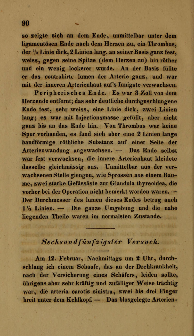 so zeigte sich an dem Ende, unmittelbar unter dem ligamentösen Ende nach dem Herzen zu, ein Thrombus, der V2 Linie dick, 2 Linien lang, an seiner Basis ganz fest, weiss, gegen seine Spitze (dem Herzen zu) hin röther und ein wenig lockerer wurde. An der Basis füllte er das contrahirlc lumen der Arterie ganz, und war mit der inneren Arterienhaut auf's Innigste verwachsen. Peripherisches Ende. Es war 3 Zoll von dem Herzende entferntj das sehr deutliche durchgeschlungene Ende fest, sehr weiss, eine Linie dick, zwei Linien lang^ es war mit Injectionsmasse gefüllt, aber nicht ganz bis an das Ende hin. Von Thrombus war keine Spur vorhanden, es fand sich aber eine 2 Linien lange bandförmige röthliche Substanz auf einer Seite der Arterienwandung angewachsen. — Das Ende selbst war fest verwachsen, die innere Arterienhaut kleidete dasselbe gleichmässig aus. Unmittelbar aus der ver- wachsenen Stelle giengen, wie Sprossen aus einem Bau- me, zwei starke Gefässäste zur Glandula thyreoidea, die vorher bei der Operation nicht bemerkt worden waren, — Der Durchmesser des lumen dieses Endes betrug auch IVa Linien. — Die ganze Umgebung und die nahe lieofenden Theile waren im normalsten Zustande. Sechsund fünfzigster Versuch. Am 12. Februar, Nachmittags um 2 Uhr, durch- schlang ich einem Schaafe, das an der Drehkrankheit, nach der Versicherung eines Schäfers, leiden sollte, übrigens aber sehr kräftig und zufälliger Weise trächtig war, die arteria carotis sinistra, zwei bis drei Finger breit unter dem Kehlkopf. — Das biosgelegte Arterien-