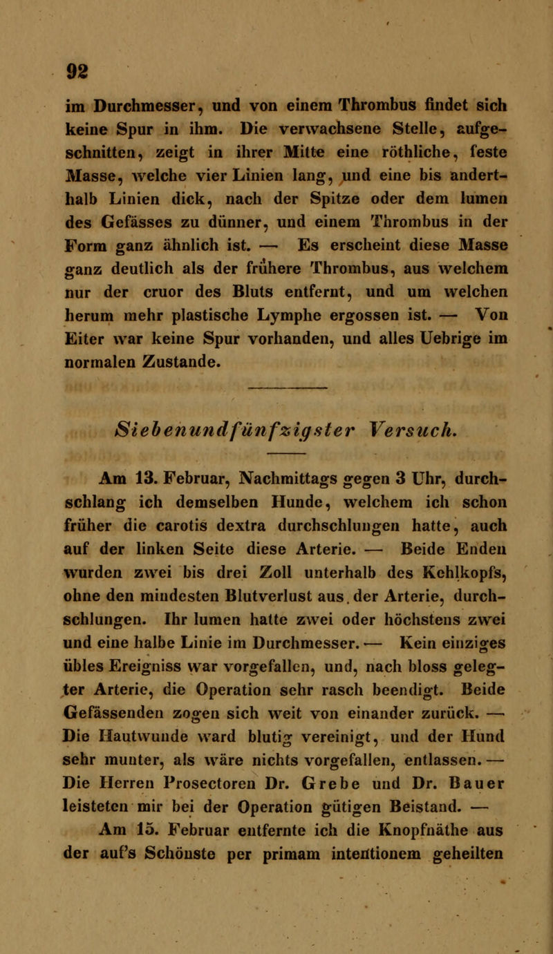 im Durchmesser, und von einem Thrombus findet sich keine Spur in ihm. Die verwachsene Stelle, aufge- schnitten, zeigt in ihrer Mitte eine röthliche, feste Masse, welche vier Linien lang, und eine bis andert- halb Linien dick, nach der Spitze oder dem lumen des Gefässes zu dünner, und einem Thrombus in der Form ganz ähnlich ist. — Es erscheint diese Masse ganz deutlich als der frühere Thrombus, aus welchem nur der cruor des Bluts entfernt, und um welchen herum mehr plastische Lymphe ergossen ist. — Von Eiter war keine Spur vorhanden, und alles Uebrige im normalen Zustande. Sieh enund fünf zig st er Versuch. Am 13. Februar, Nachmittags gegen 3 Uhr, durch- schlang ich demselben Hunde, welchem ich schon früher die carotis dextra durchschlungen hatte, auch auf der linken Seite diese Arterie. — Beide Enden wurden zwei bis drei Zoll unterhalb des Kehlkopfs, ohne den mindesten Blutverlust aus. der Arterie, durch- schlungen. Ihr lumen hatte zwei oder höchstens zwei und eine halbe Linie im Durchmesser. ■— Kein einziges übles Ereigniss war vorgefallen, und, nach bloss geleg- ter Arteric, die Operation sehr rasch beendigt. Beide Gefässenden zogen sich weit von einander zurück. — Die Hautwunde ward blutig vereinigt, und der Hund sehr munter, als wäre nichts vorgefallen, entlassen. — Die Herren Prosectoren Dr. Grebe und Dr. Bauer leisteten mir bei der Operation gütigen Beistand. — Am 15. Februar entfernte ich die Knopfnäthe aus der auf's Schönste per primam intentionem geheilten