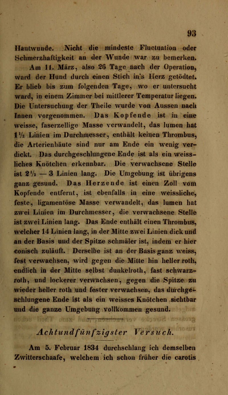 Hautwunde. Nicht die mindeste Pluctuatioa oder Schmerzhaftiokeit an der Wunde war zu bemerken. Am 11. März, also 26 Tage nach der Operation, ward der Hund durch einen Stich in's Herz getödtet* Er bheb bis zum folgenden Tage, wo er untersucht ward, in einem Zimmer bei mittlerer Temperatur liegen. Die Untersuchung der Theile wurde von Aussen nach Innen vorgenommen. Das Kopfende ist in eine weisse, faserzellige Masse verwandelt, das lumcn hat IV2 Linien im Durchmesser, enthält keinen Thrombus, die Arterienhäute sind nur am Ende ein wenig ver- dickt. Das durchgeschlungene Ende ist als ein Weiss- Hches Knötchen erkennbar. Die verwachsene Stelle ist 2V2 —3 Linien lang. Die Umgebung ist übrigens ganz gesund. Das Herzende ist einen Zoll vom Kopfende entfernt, ist ebenfalls in eine weissliche, feste, ligamentöse Masse verwandelt, das lumen hat zwei Linien im Durchmesser, die verwachsene Stelle ist zwei Linien lang. Das Ende enthält einen Thrombus, welcher 14 Linien lang, in der Mitte zwei Linien dick und an der Basis und der Spitze schmäler ist, indem er hier conisch zuläuft. Derselbe ist an der Basis ganz weiss, fest verwachsen, wird gegen die Mitte hin heller roth, endlich in der Mitte selbst dunkelroth, fast schwarz- roth, und lockerer verwachsen, gegen die Spitze zu wieder heller roth und fester verwachsen, das durchgc- schlungene Ende ist als ein weisses Knötchen sichtbar und die ganze Umgebung vollkommen gesund. Achtundfünfzigster Versuch, Am 5. Februar 1834 durchschlang ich demselben Zwitterschaafe, welchem ich schon früher die carotis