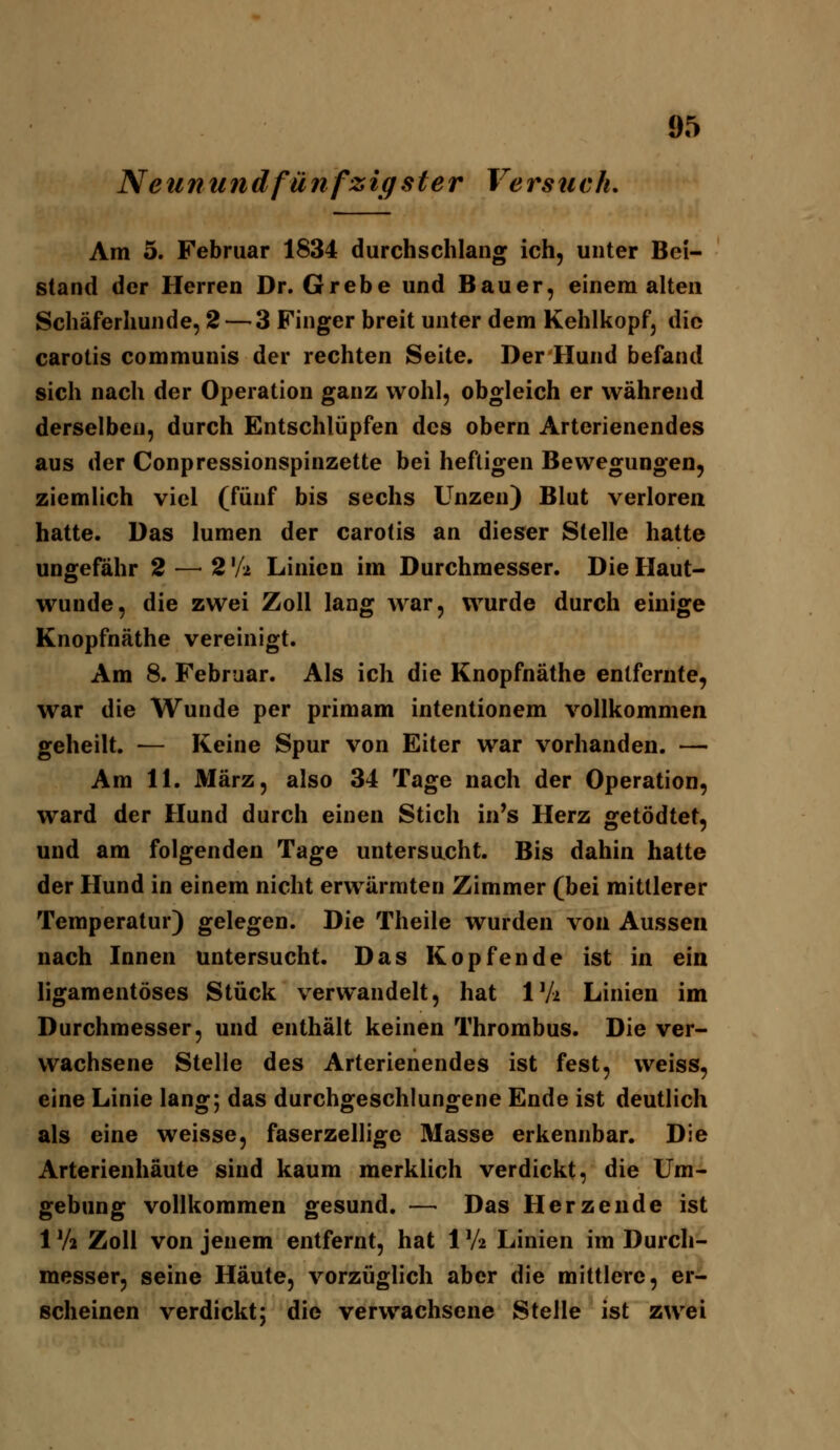 Neunundfünfzigster Versuch, Am 5. Februar 1834 durchschlang ich, unter Bei- stand der Herren Dr. Grebe und Bauer, eineraalten Schäferhunde, 2 — 3 Finger breit unter dem Kehlkopf, die carotis communis der rechten Seite. Der Hund befand sich nach der Operation ganz wohl, obgleich er während derselben, durch Entschlüpfen des obern Arterienendes aus der Conpressionspinzette bei heftigen Bewegungen, ziemlich viel (fünf bis sechs Unzen) Blut verloren hatte. Das lumen der carotis an dieser Stelle hatte ungefähr 2 —^ 2 'A Linien im Durchmesser. Die Haut- wunde, die zwei Zoll lang war, wurde durch einige Knopfnäthe vereinigt. Am 8. Februar. Als ich die Knopfnäthe entfernte, war die Wunde per primam intentionem vollkommen geheilt. — Keine Spur von Eiter war vorhanden. — Am 11. März, also 34 Tage nach der Operation, ward der Hund durch einen Stich in's Herz getödtet, und am folgenden Tage untersucht. Bis dahin hatte der Hund in einem nicht erwärmten Zimmer (bei mittlerer Temperatur) gelegen. Die Theile wurden von Aussen nach Innen untersucht. Das Kopfende ist in ein ligamentöses Stück verwandelt, hat IVi Linien im Durchmesser, und enthält keinen Thrombus. Die ver- wachsene Stelle des Arterienendes ist fest, weiss, eine Linie lang; das durchgeschlungene Ende ist deutlich als eine weisse, faserzellige Masse erkennbar. Die Arterienhäute sind kaum merklich verdickt, die Um- gebung vollkommen gesund. — Das Herzende ist 1 Va Zoll von jenem entfernt, hat 1 'A Linien im Durch- messer, seine Häute, vorzüglich aber die mittlere, er- scheinen verdickt; die verwachsene Stelle ist zwei