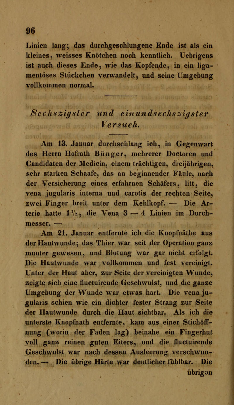 Linien lang; das durchgeschlungene Ende ist als ein kleines, weisses Knötchen noch kenntlich. Uebrigens ist auch dieses Ende, wie das KopfeUide, in ein liga- mentöses Stückchen verwandelt, und seine Umgebung vollkommen normal. Sechszigster und einundsechszigsfer Versuch. Am 13. Januar durchschlang ich, in Gegenwart des Herrn Hofrath Bünger, mehrerer Doctoren und Candidaten der Medicin, einem trächtigen, dreijährigen, sehr starken Schaafe, das an beginnender Fäule, nach der Versicherung eines erfahrnen Schäfers, litt, die Vena jugularis interna und carotis der rechten Seite, zwei Finger breit unter dem Kehlkopf. — Die Ar- terie hatte 1V2 5 die Vena 3 — 4 Linien im Durch- messer. ■— Am 2L Januar entfernte ich die Knopfnäthe aus der Hautwunde; das Thier war seit der Operation ganz munter gewesen, und Blutung war gar nicht erfolgt. Die Hautwunde war vollkommen und fest vereinigt. Unter der Haut aber, zur Seite der vereinigten Wunde, zeigte sich eine fluctuireude Geschwulst, und die ganze Umgebung der Wunde war etwas hart. Die vena ju- gularis schien wie ein dichter fester Strang zur Seite der Hautwunde durch die Haut sichtbar. Als ich die unterste Knopfnath entfernte, kam aus einer Stichöff- nung (worin der Faden lag) beinahe ein Fingerhut voll ganz reinen guten Eiters, und die fluctuireude Geschwulst war nach dessen Ausleerung verschwun- den. — Die übrige Härte war deutlicher fühlbar. Die übrigon
