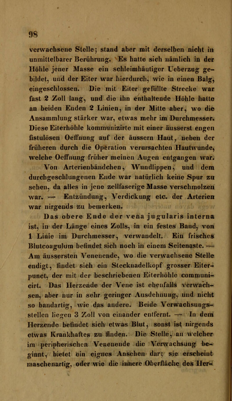 1)8 verwachsene Stelle; stand aber mit derselben nicht in unmittelbarer Berührung. Es hatte sich nämlich in der Höhle jener Masse ein schleimhäatigcr Ucberzug ge- bildet, und der Eiter war hierdurch, wie in einen Balg, eingeschlossen. Die mit Eiter gefüllte Strecke war fast 2 Zoll lang, und die ihn enthaltende Höhle hatte an beiden Enden 2 Linien, in der Mitte aber, wo die Ansammlung stärker war, etwas mehr im Durchmesser. Diese Eiterhöhle kommunizirte mit einer äusserst engen fistulösen Oeffnung auf der äussern Haut^ neben der früheren durch die Operation verursachten Hautwunde, welche Oeffnung früher meinen Augen entgangen war. Von Arterienbändchen, Wundlippen, und dem durchgeschlungenen Ende war natürlich keine Spur zu sehen, da alles in jene zellfaserige Masse verschmolzen war. — Entzündung, Verdickung etc. der Arterien war nirgends zu bemerken. Das obere Ende der vena jugularis interna ist, in der Länge eines Zolls, in ein festes Band, von 1 Linie im Durchmesser, verwandelt. Ein frisches Blutcoagulum befindet sich noch in einem Seitenaste. — Am äussersten Venenende, wo die verwachsene Stelle endigt, findet sich ein Stecknadelkopf grosser Eiter- punct, der mit der beschriebenen Eiterhöhle communi- cirt. Das Herzende der Vene ist ebenfalls verwach- sen, aber nur in sehr geringer Ausdehnung, und nicht so bandartig, wie das andere. Beide Verwachsungs- stellen liegen 3 Zoll von einander entfernt. —• In dem Herzende befindet sich etwas Blut, sonst ist nirgends etwas Krankhaftes zu finden. Die Stelle, an welcher im peripherischen Vencnende die Verwachsung be- ginnt, bietet ein eignes Ansehen dar; sie erscheint maschenartig, oder wie die innere Oberfläche des Her-