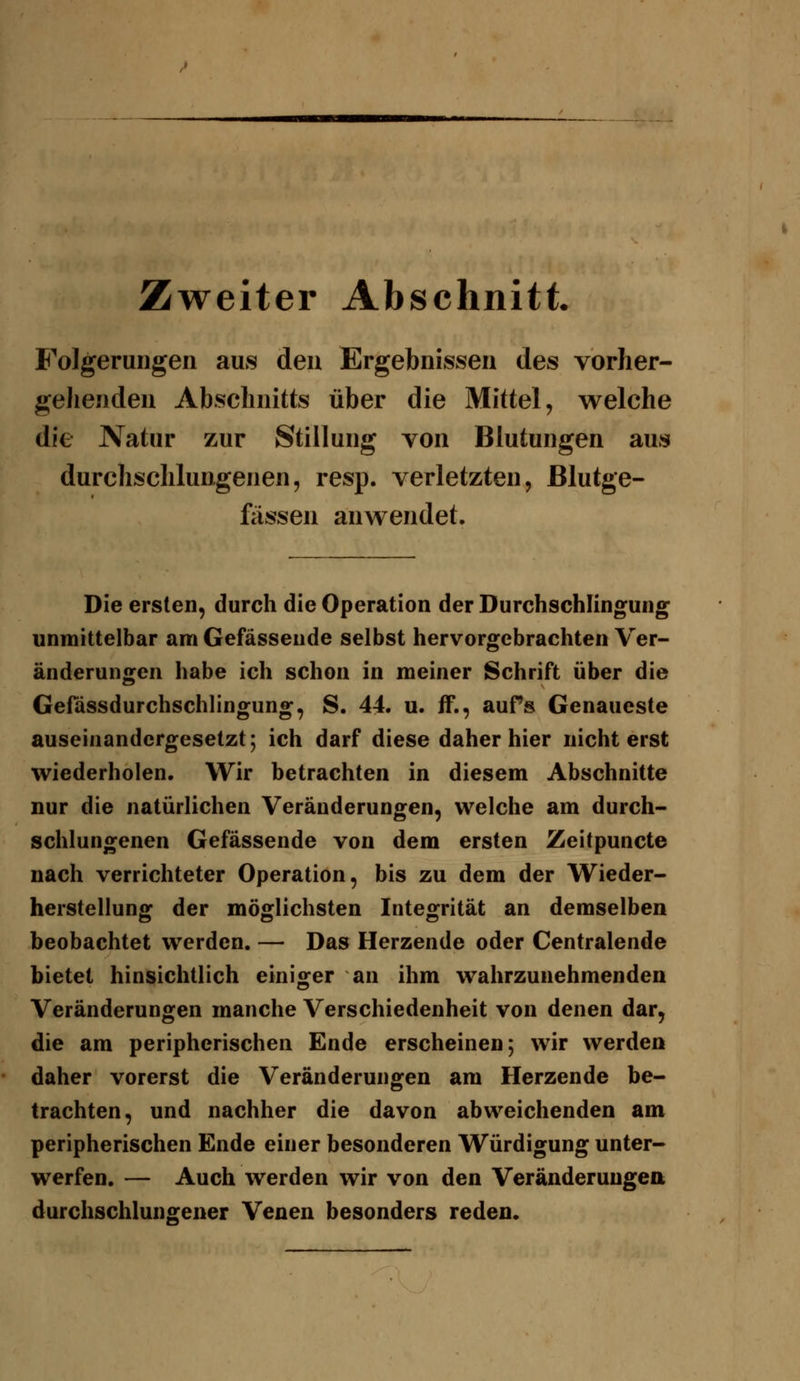 Zweiter Abschnitt. Folgerungen aus den Ergebnissen des vorher- geJienden Abschnitts über die Mittel, welche die Natur zur Stillung von Blutungen aus durchschlungenen, resp. verletzten, Blutge- fässen anwendet. Die ersten, durch die Operation der Durchschlingung unmittelbar am Gefässeude selbst hervorgebrachten Ver- änderungen habe ich schon in meiner Schrift über die Gefässdurchschlingung, S. 44. u. fF., aufs Genaueste auseinandergesetzt; ich darf diese daher hier nicht erst wiederholen. Wir betrachten in diesem Abschnitte nur die natürlichen Veränderungen, welche am durch- schlungenen Gefässende von dem ersten Zeitpuncte nach verrichteter Operation, bis zu dem der Wieder- herstellung der möglichsten Integrität an demselben beobachtet werden. — Das Herzende oder Centralende bietet hinsichtlich einiofer an ihm wahrzunehmenden Veränderungen manche Verschiedenheit von denen dar, die am peripherischen Ende erscheinen; wir werden daher vorerst die Veränderungen am Herzende be- trachten, und nachher die davon abweichenden am peripherischen Ende einer besonderen Würdigung unter- werfen. — Auch werden wir von den Veränderungea durchschlungener Venen besonders reden.