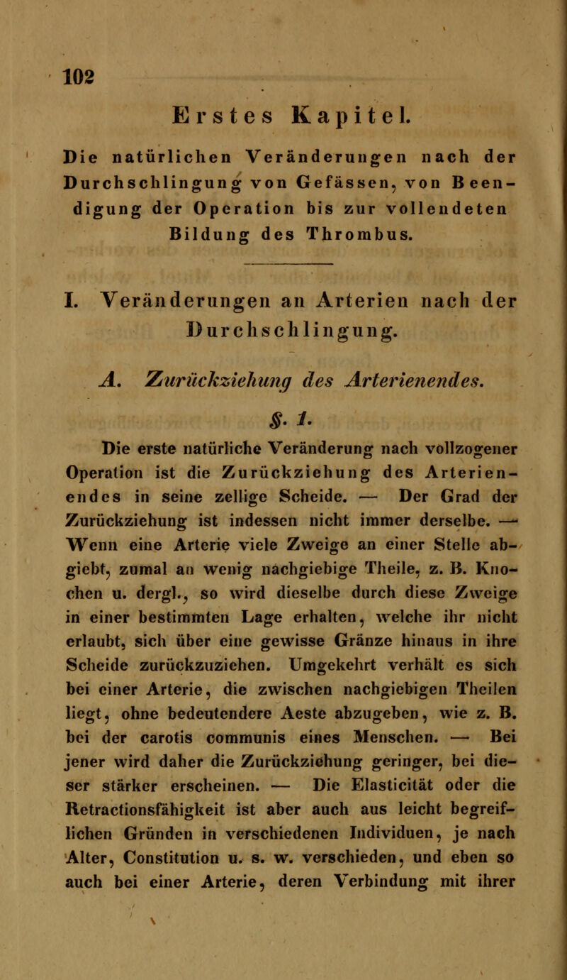 Erstes Kapitel. Die natürlichen Veränderungen nach der Durchschlingung von Gefässen, von Been- digung der Operation bis zur vollendeten Bildung des Thrombus. I. Veränderungen an Arterien nach der D u r c h s eil 11 n g u n g. A. Zdtirückziehung des Arterieiie^ides, Die erste natürliche Veränderung nach vollzogener Operation ist die Zurückziehung des Arterien- endes in seine zellige Scheide. — Der Grad der Zurückziehung ist indessen nicht immer derselbe. — Wenn eine Arterie viele Zweige an einer Stelle ab- giebt, zumal an wenig nachgiebige Theile, z. B. Kno- chen u. dergl.^ so wird dieselbe durch diese Zweige in einer bestimmten Lage erhalten, welche ihr nicht erlaubt, sich über eine gewisse Gränze hinaus in ihre Scheide zurückzuziehen. Umgekehrt verhält es sich bei einer Arterie, die zwischen nachgiebigen Theilen liegt, ohne bedeutendere Aeste abzugeben, wie z. B. bei der carotis communis eines Menschen. — Bei jener wird daher die Zurückziehung geringer, bei die- ser stärker erscheinen. — Die Elasticität oder die Retractionsfähigkeit ist aber auch aus leicht begreif- lichen Gründen in verschiedenen Individuen, je nach Alter, Constitution u. s. w. verschieden, und eben so auch bei einer Arterie, deren Verbindung mit ihrer