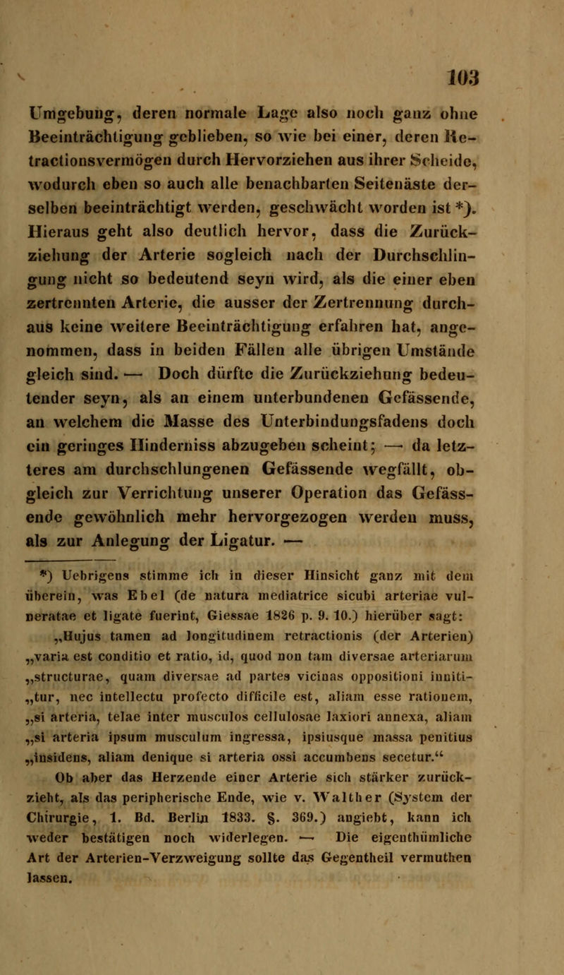 Umgebung, deren normale Lage also noch ganz ohne Beeinträchtigung geblieben, so wie bei einer, deren He- tractionsvermögen durch Hervorziehen aus ihrer Scheide, wodurch eben so auch alle benachbarten Seitenäste der- selben beeinträchtigt werden, geschwächt worden ist *). Hieraus geht also deutlich hervor, dass die Zurück- ziehung der Arterie sogleich nach der Durchschlin- gung nicht so bedeutend seyn wird, als die einer eben zertrennten Arterie, die ausser der Zertrennung durch- aus keine weitere Beeinträchtigung erfahren hat, ange- nommen, dass in beiden Fällen alle übrigen Umstände gleich sind. ■— Doch dürfte die Zurückziehuno; bedeu- tender seyn, als an einem unterbundenen Gefässende, an welchem die Masse des Unterbindungsfadens doch ein geringes Hinderniss abzugeben scheint 5 —• da letz- teres am durchschlungenen Gefässende wegfällt, ob- gleich zur Verrichtung unserer Operation das Gefäss- ende gewöhnlich mehr hervorgezogen werden muss, als zur Anlegung der Ligatur. — *) Uebrigens stimme ich in dieser Hinsicht ganz mit dem überein, was Ebel (de natura mediatrice sieubi arteriae vul- neratae et ligate fuerint, Giessae 1826 p. 9.10.) hierüber sagt: ,,Hiijus tarnen ad longitudinem retractionis (der Arterien) „varia, est conditio et ratio, id, quod non tarn diversae arteriarum „striicturae, quam diversae ad partes vicinas oppositioni inciti- „tur, nee intellectu profecto difficile est, aliam esse rationem, „si arteria, telae inter musculos cellulosae Jaxiori annexa, aliam „si arteria ipsum musculum ingressa, ipsiusque massa penitius „insidens, aliam denique si arteria ossi accumbens secetur. Ob aber das Herzende einer Arterie sich stärker zurück- zieht, als das peripherische Ende, wie v. Walther (System der Chirurgie, 1. Bd. Berlin 1833. g. 369.) angiebt, kann ich weder bestätigen noch widerlegen. ^- Die eigenthiimliche Art der Arterien-Verzweigung sollte da^s Gegentheil vermuthen lassen.