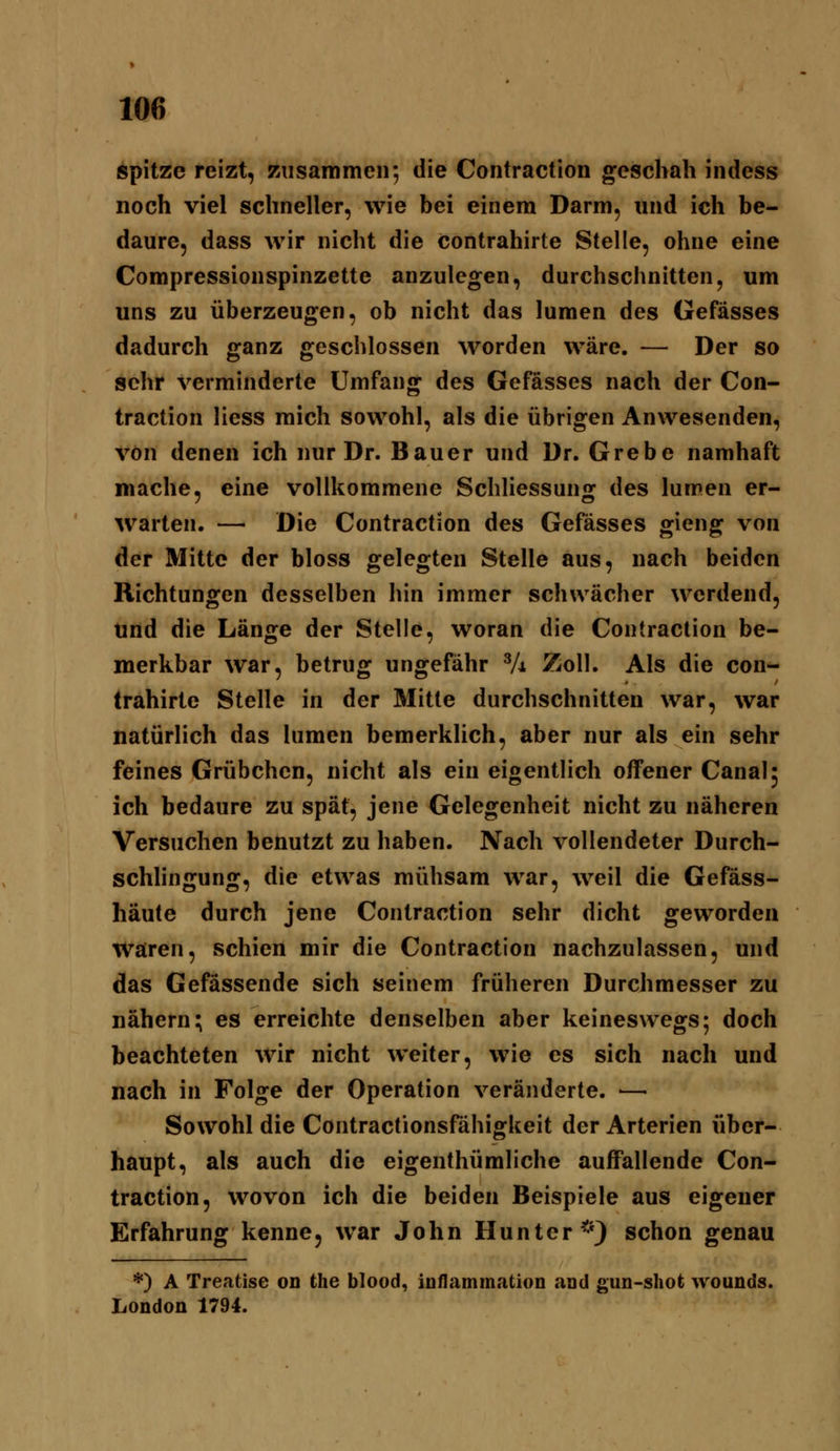 spitze reizt, zusammen; die Contraction geschah indess noch viel schneller, wie bei einem Darm, und ich be- daure, dass wir nicht die contrahirte Stelle, ohne eine Compressionspinzette anzulegen, durchschnitten, um uns zu überzeugen, ob nicht das lumen des Gefässes dadurch ganz geschlossen worden wäre. — Der so sehr verminderte Umfang des Gefässes nach der Con- traction Hess mich sowohl, als die übrigen Anwesenden, von denen ich nur Dr. Bauer und Dr. Grebe namhaft mache, eine vollkommene Schliessung des lumen er- warten. — Die Contraction des Gefässes gieng von der Mitte der bloss gelegten Stelle aus, nach beiden Richtungen desselben hin immer schwächer werdend, Und die Länge der Stelle, woran die Contraction be- merkbar war, betrug ungefähr Vi Zoll. Als die con*- Irahirte Stelle in der Mitte durchschnitten war, war natürlich das lumen bemerklich, aber nur als ein sehr feines Grübchen, nicht als ein eigentlich offener Canal^ ich bedaure zu spät, jene Gelegenheit nicht zu näheren Versuchen benutzt zu haben. Nach vollendeter Durch- schhngung, die etwas mühsam war, weil die Gefäss- häute durch jene Contraction sehr dicht geworden Wären, schien mir die Contraction nachzulassen, und das Gefässende sich seinem früheren Durchmesser zu nähern; es erreichte denselben aber keineswegs; doch beachteten wir nicht weiter, wie es sich nach und nach in Folge der Operation veränderte. — Sowohl die Contractionsfähigkeit der Arterien über- haupt, als auch die eigenthümliche auffallende Con- traction, wovon ich die beiden Beispiele aus eigener Erfahrung kenne, war John Hunter*} schon genau *) A Treatise on the blood, inflammation and gun-shot wounds. London 1794.