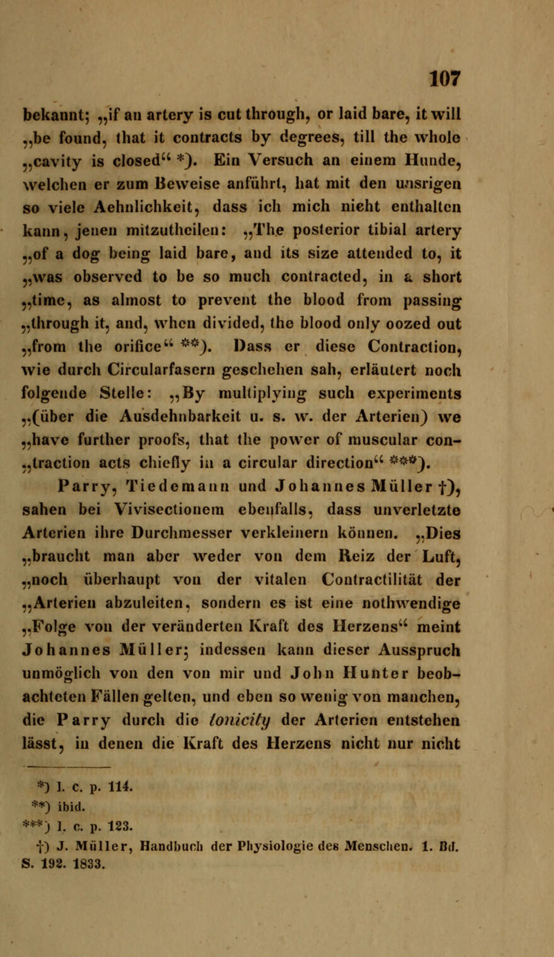 bekannt; „if an artery is cut through, or laid bare, it will „be found, that it contracts by degrees, tili the whole 5,cavity is closed *). Ein Versuch an einem Hunde, welchen er zum Beweise anführt, hat mit den wisrigen so viele Aehnlichkeit, dass ich mich nicht enthalten kann, jenen milzutheilen: „The poslerior tibial artery „of a dog bcing laid bare, and its size attendcd to, it „was observed to be so much contracted, in a short „timc, as almost to prevent the blood from passing ,.through it, and, whcn divided, the blood only oozed out „from the orifice ^*^^). Dass er diese Contraclion, wie durch Circularfasern geschehen sah, erläutert noch folgende Stelle: ,,By muUiplying such experiments ,.(über die Ausdehnbarkeit u. s. w. der Arterien) we „have further proofs, that Ihe power of muscular con- „traction acts chiefly in a circular direction ^'^^'^^, Parry, Tiedemann und Johannes Müller f), sahen bei Vivisectionem ebenfalls, dass unverletzte Arterien ihre Durchmesser verkleinern können. ,.Dies „braucht man aber weder von dem Reiz der Luft, „noch überhaupt von der vitalen Contractilität der „Arterien abzuleiten, sondern es ist eine nothwendige „Folge von der veränderten Kraft des Herzens'' meint Johannes Müllerj indessen kann dieser Ausspruch unmöglich von den von mir und John Hunter beob- achteten Fällen gelten, und eben so wenig von manchen, die Parry durch die (onicify der Arterien entstehen lässt, in denen die Kraft des Herzens nicht nur nicht *) 1. c. p. 114. **) ibid. ***) 1. c. p. 123. •j) J. Müller, Handbuch der Physiologie des Menschen. 1. Bd. S. 192. 1833.