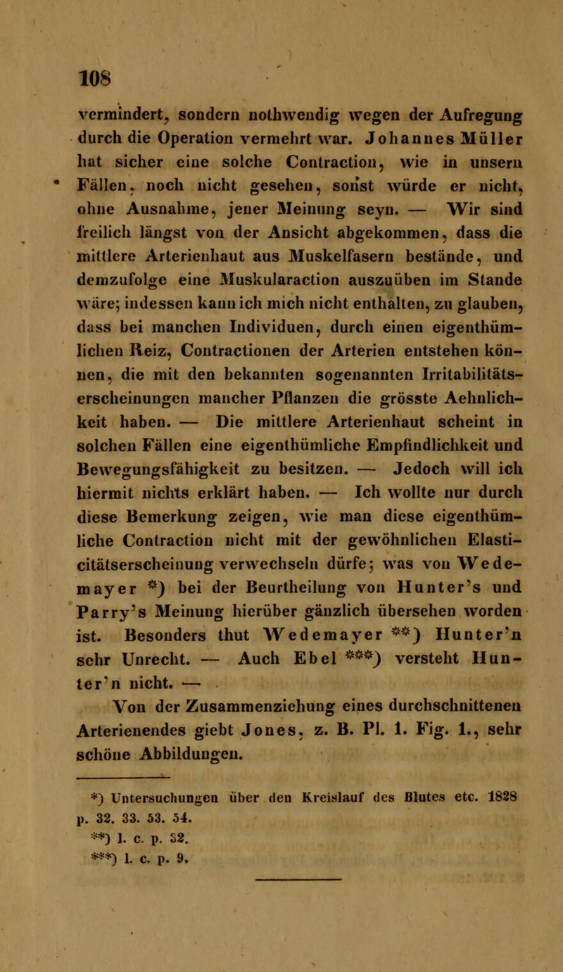 vermindert^ sondern nothwendig wegen der Aufregung durch die Operation vermehrt war. Johannes Müller hat sicher eine solche Contraction, wie in unsern Fällen, noch nicht gesehen, sonst würde er nicht, ohne Ausnahme, jener Meinung seyn. — Wir sind freilich längst von der Ansicht abgekommen, dass die mittlere Arterienhaut aus Muskelfasern bestände, und demzufolge eine Muskularaction auszuüben im Stande wäre; indessen kann ich mich nicht enthalten, zu glauben, dass bei manchen Individuen, durch einen eigenthüm- lichen Reiz, Contractionen der Arterien entstehen kön- nen, die mit den bekannten soj^enannten Irritabilitäts- erscheinungen mancher Pflanzen die grösste Aehnlich- keit haben. — Die mittlere Arterienhaut scheint in solchen Fällen eine eigenthümliche EmphndHchkeit und Bewegungsfähigkeit zu besitzen. — Jedoch will ich hiermit nichts erklärt haben. — Ich wollte nur durch diese Bemerkung zeigen, wie man diese eigenthüm- liche Contraction nicht mit der gewöhnlichen Elasti- citätserscheinung verwechseln dürfe; was von Wede- mayer *) bei der Beurtheilung von Hunter's und Parry's Meinung hierüber gänzlich übersehen worden ist. Besonders thut Wedemayer **) Hunter'n sehr Unrecht. — Auch Ebel '^^^) versteht Hun- ter'n nicht. — Von der Zusammenziehung eines durchschnittenen Arterienendes giebt Jones, z. B. Fl. 1. Fig. 1., sehr schöne Abbildungen. *) Untersuchungen über den Kreislauf des Blutes etc. 1828 p. 33. 33. 53. 54. **) 1. c. p. S2. ***) 1. c. p. 9.