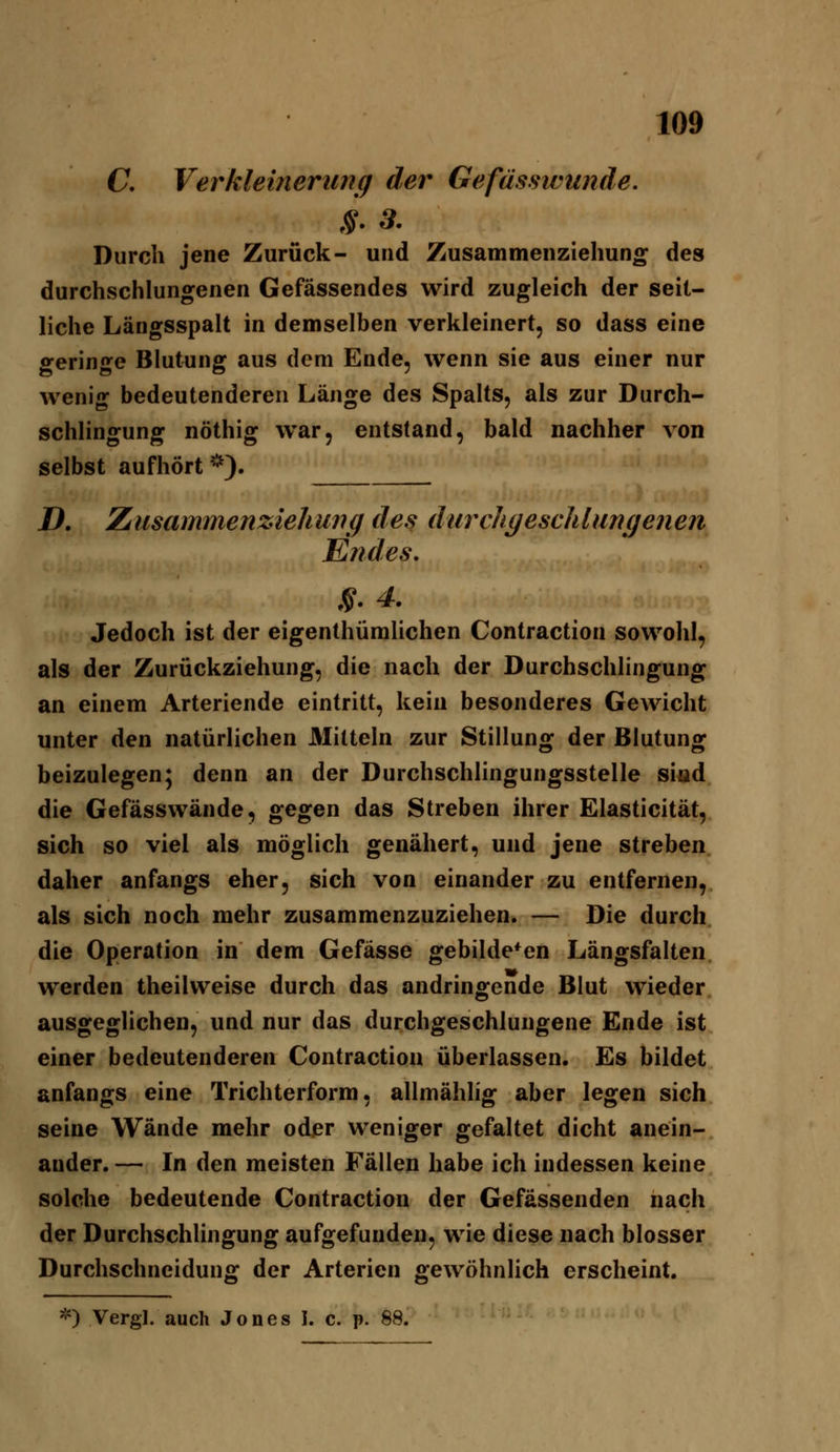 C, Ver kleiner 1171 g der Gefüsswunde. Durch jene Zurück- und Zusammenzielmno^ des durchschlungenen Gefässendes wird zugleich der seit- liche Längsspalt in demselben verkleinert, so dass eine geringe Blutung aus dem Ende, wenn sie aus einer nur wenig bedeutenderen Länge des Spalts, als zur Durch- schlingung nöthig war, entstand, bald nachher von selbst aufhört *). D, Zusammenz4ehu7ig des durcliyeschlungenen Ejides, ,?. 4, Jedoch ist der eigenthümlichen Contraction sowohl, als der Zurückziehung, die nach der Durchschlingung an einem Arteriende eintritt, kein besonderes Gewicht unter den natürlichen Älilteln zur Stillung der Blutung beizulegen; denn an der Durchschlingungsstelle sind die Gefässwände, gegen das Streben ihrer Elasticität, sich so viel als möglich genähert, und jene streben daher anfangs eher, sich von einander zu entfernen, als sich noch mehr zusammenzuziehen. — Die durch die Operation in dem Gefässe gebildeten Längsfalten werden theilweise durch das andringende Blut wieder ausgeglichen, und nur das durchgeschlungene Ende ist einer bedeutenderen Contraction überlassen. Es bildet anfangs eine Trichterform, allmählig aber legen sich seine Wände mehr oder weniger gefaltet dicht anein- ander. — In den meisten Fällen habe ich indessen keine solche bedeutende Contraction der Gefässenden nach der Durchschlingung aufgefunden, wie diese nach blosser Durchschneidung der Arterien gewöhnlich erscheint. *) Vergl. auch Jones I. c. p. 88.